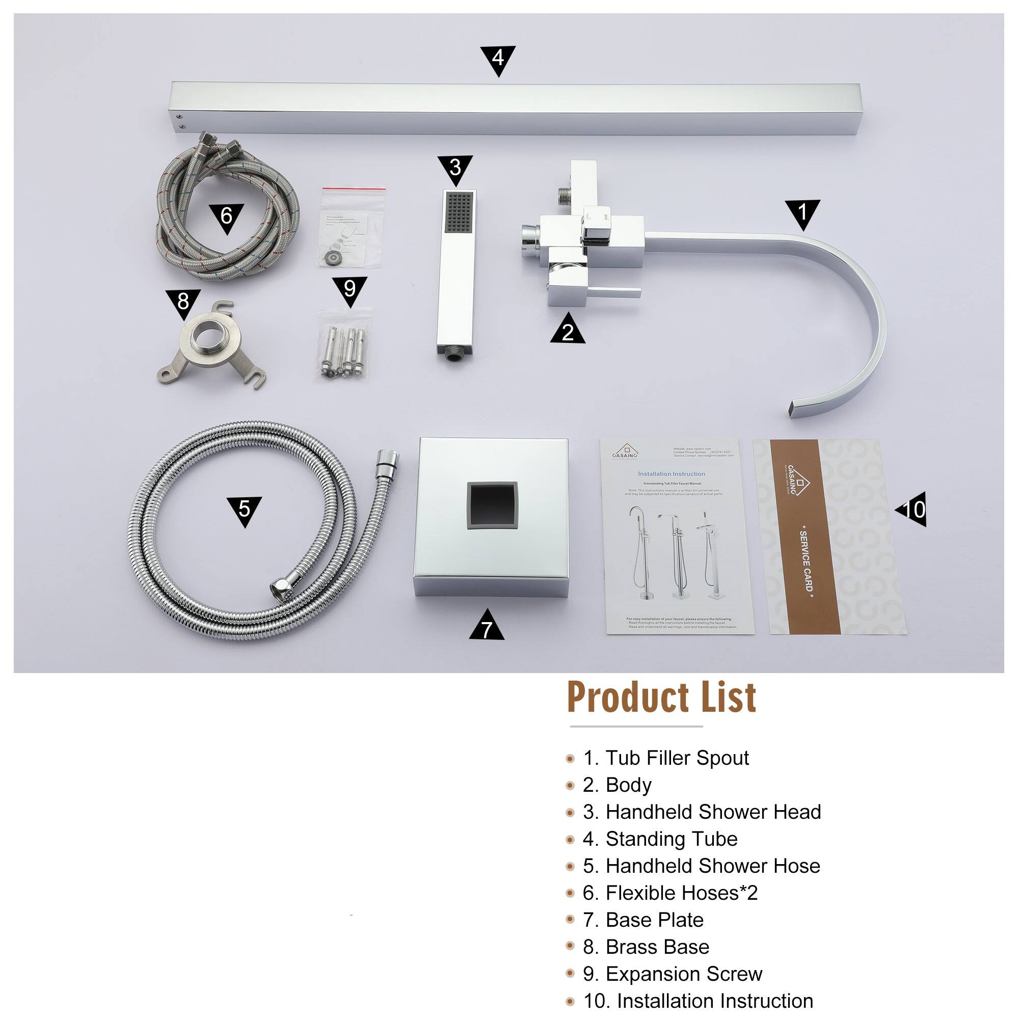 1. Tub Filler Spout
2. Body
3. Handheld Shower Head
4. Standing Tube
5. Handheld Shower Hose
6. Flexible Hoses*2
7. Base Plate
8. Brass Base
9. Expansion Screw
10. Installation Instruction