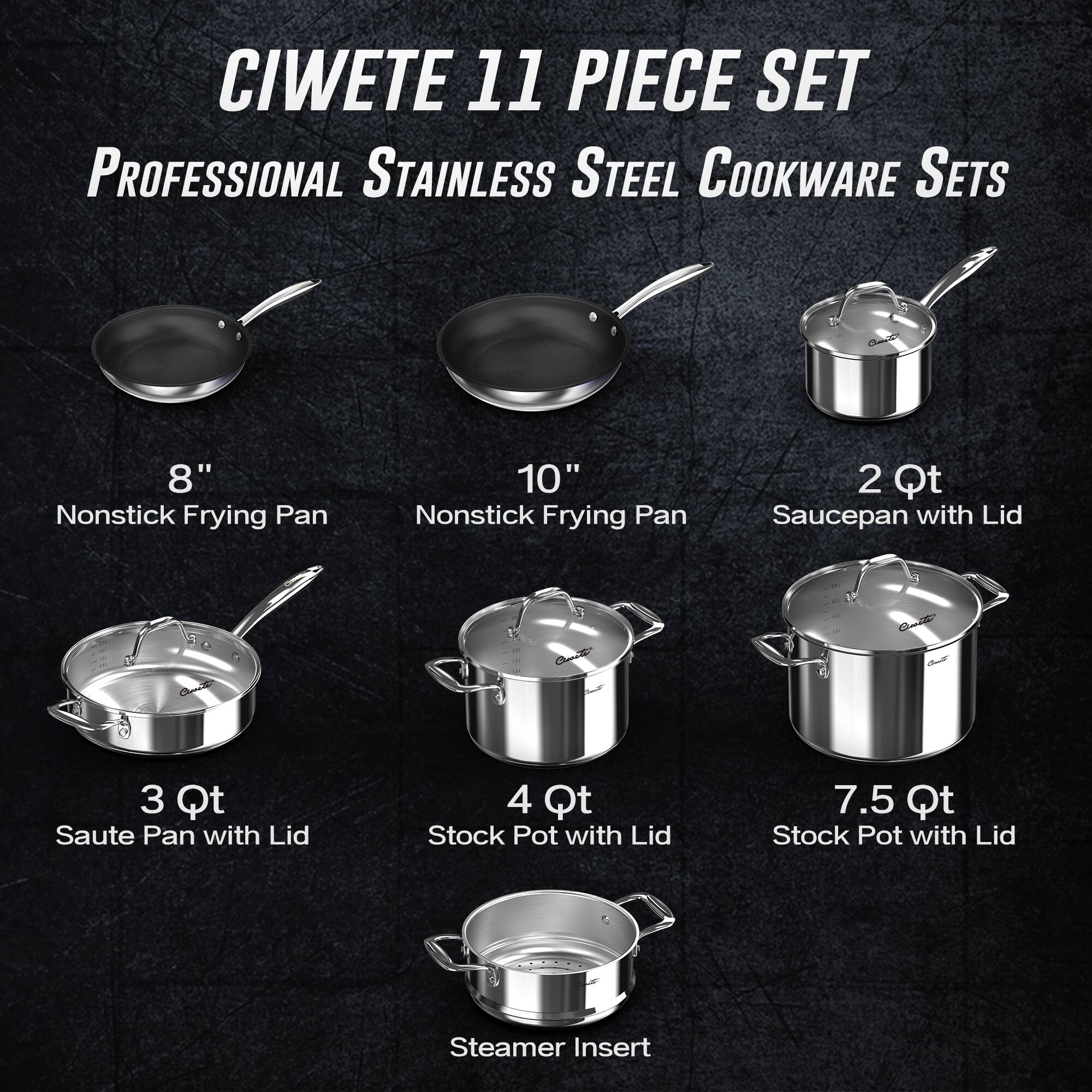 CIWETE 11 PIECE SET  
PROFESSIONAL STAINLESS STEEL COOKWARE SETS  

- 8" Nonstick Frying Pan  
- 10" Nonstick Frying Pan  
- 2 Qt Saucepan with Lid  
- 3 Qt Saute Pan with Lid  
- 4 Qt Stock Pot with Lid  
- 7.5 Qt Stock Pot with Lid  
- Steamer Insert