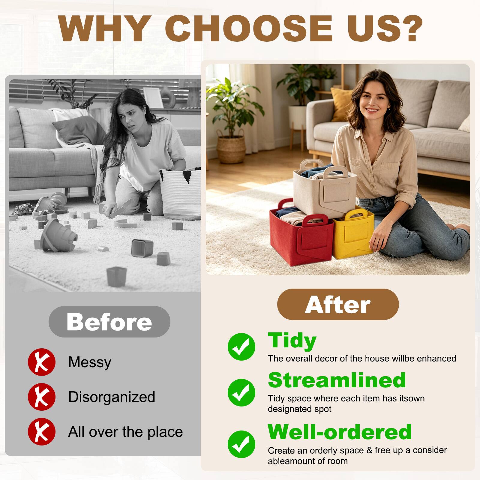 WHY CHOOSE US?

Before
- Messy
- Disorganized
- All over the place

After
- Tidy
  - The overall decor of the house will be enhanced
- Streamlined
  - Tidy space where each item has its own designated spot
- Well-ordered
  - Create an orderly space & free up a considerable amount of room