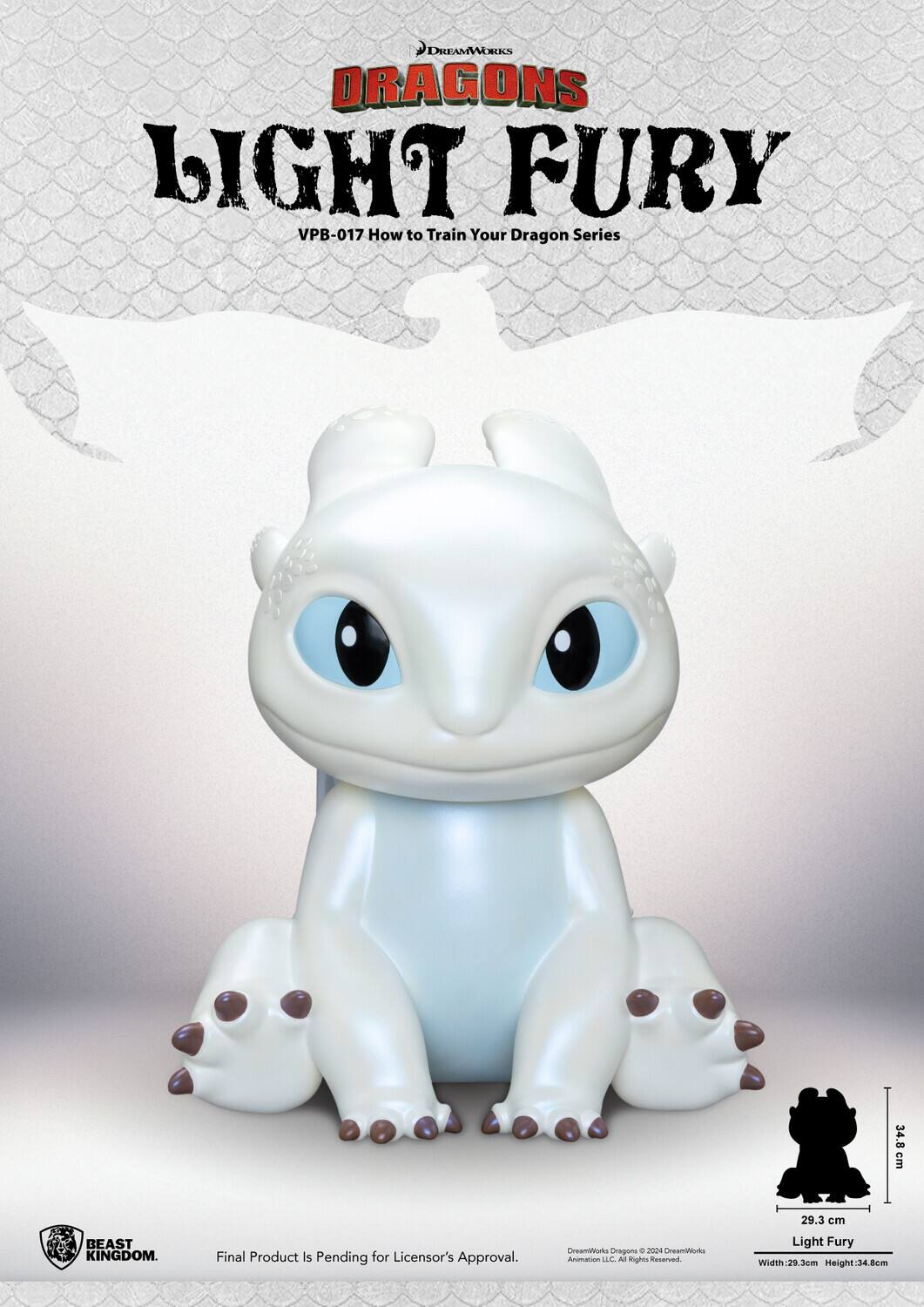 DREAMWORKS DRAGONS LIGHT FURY VPB-017 How to Train Your Dragon Series

34.8 cm
29.3 cm

BEAST KINGDOM.
Final Product Is Pending for Licensor's Approval.

DreamWorks Dragons © 2024 DreamWorks Animation LLC. All Rights Reserved.

Light Fury Width: 29.3 cm Height: 34.8 cm