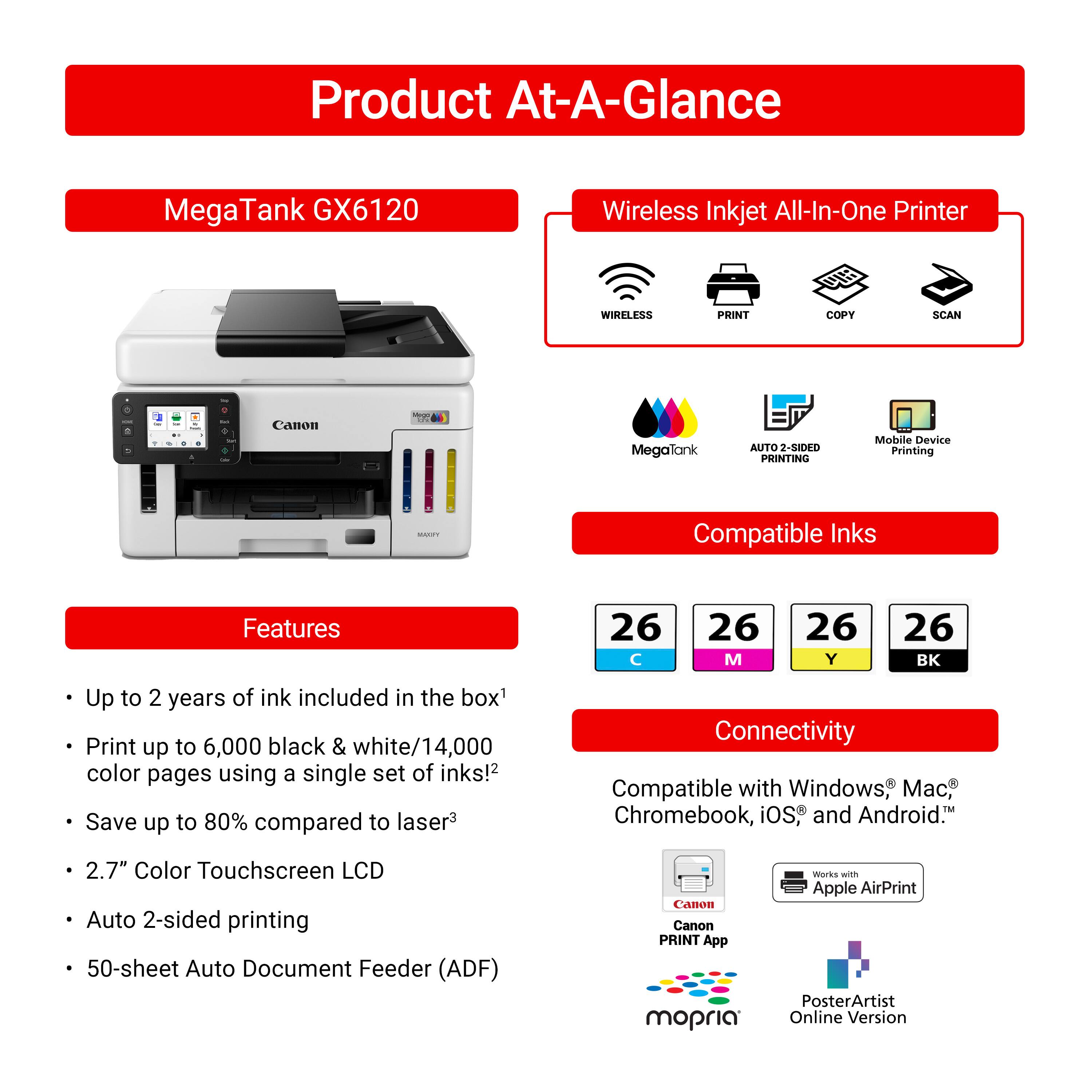 Product At-A-Glance MegaTank GX6120 Wireless Inkjet All-In-One Printer

Features:
- Wireless Print, Copy, Scan
- Canon - MegaTank
- Auto 2-sided Printing
- Mobile Device Printing
- Compatible Inks
- Up to 2 years of ink included in the box
- Print up to 6,000 black & white/14,000 color pages using a single set of inks!
- Save up to 80% compared to laser
- Connectivity: Compatible with Windows, Mac, Chromebook, iOS, and Android
- 2.7" Color Touchscreen LCD
- Auto 2-sided printing
- 50-sheet Auto Document Feeder (ADF)
- Canon Canon PRINT App
- mopria Works with Apple AirPrint
- PosterArtist Online Version