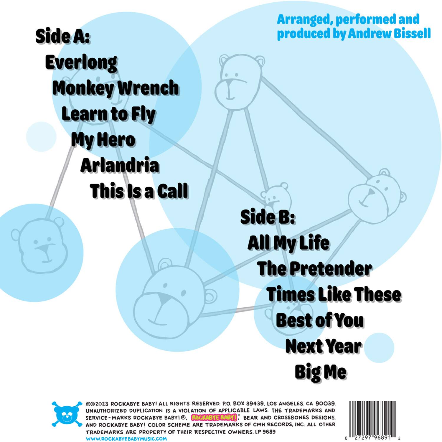 Side A:  
Everlong  
Monkey Wrench  
Learn to Fly  
My Hero  
Arlandria  
This Is a Call  

Side B:  
All My Life  
The Pretender  
Times Like These  
Best of You  
Next Year  
Big Me  

Arranged, performed and produced by Andrew Bissell  

©2023 ROCKABYE BABY! ALL RIGHTS RESERVED. P.O. BOX 39439, LOS ANGELES, CA 90039. UNAUTHORIZED DUPLICATION IS A VIOLATION OF APPLICABLE LAWS. THE TRADEMARKS AND SERVICE-MARKS ROCKABYE BABY!, ROCKABYEBABY!, BEAR AND CROSSBONES DESIGNS, AND ROCKABYE BABY! COLOR SCHEME ARE TRADEMARKS OF CH RECORDS, INC. ALL OTHER TRADEMARKS ARE PROPERTY OF THEIR RESPECTIVE OWNERS. LP 9689. WWW.ROCKABYEBABYMUSIC.COM  

0 27297 96891 2