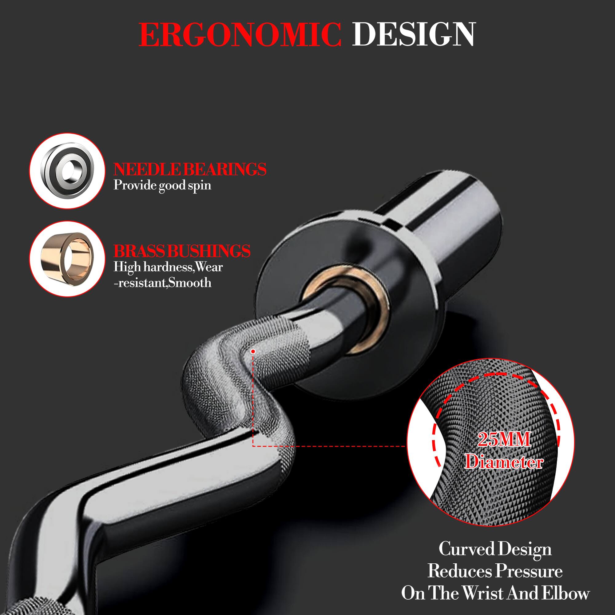 ERGONOMIC DESIGN

NEEDLE BEARINGS  
Provide good spin

BRASS BUSHINGS  
High hardness, Wear-resistant, Smooth

25MM Diameter

Curved Design  
Reduces Pressure On The Wrist And Elbow