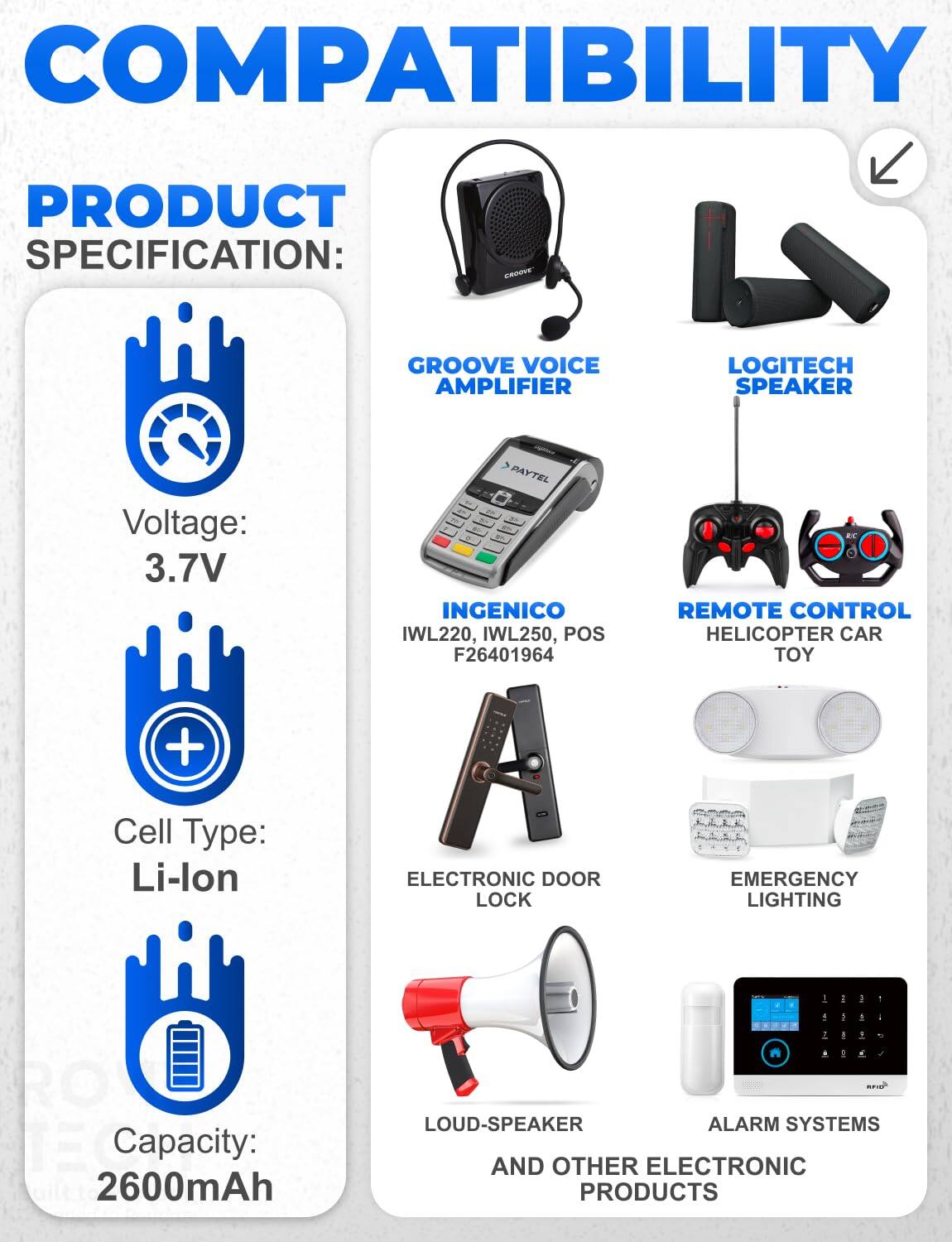 COMPATIBILITY

PRODUCT SPECIFICATION:
- GROOVE VOICE AMPLIFIER
- LOGITECH SPEAKER
- PAYTEL INGENICO IWL220, IWL250, POS F26401964
- REMOTE CONTROL HELICOPTER CAR TOY
- ELECTRONIC DOOR LOCK
- EMERGENCY LIGHTING
- LOUD-SPEAKER ALARM SYSTEMS AND OTHER ELECTRONIC PRODUCTS

Voltage: 3.7V
Cell Type: Li-lon
Capacity: 2600mAh