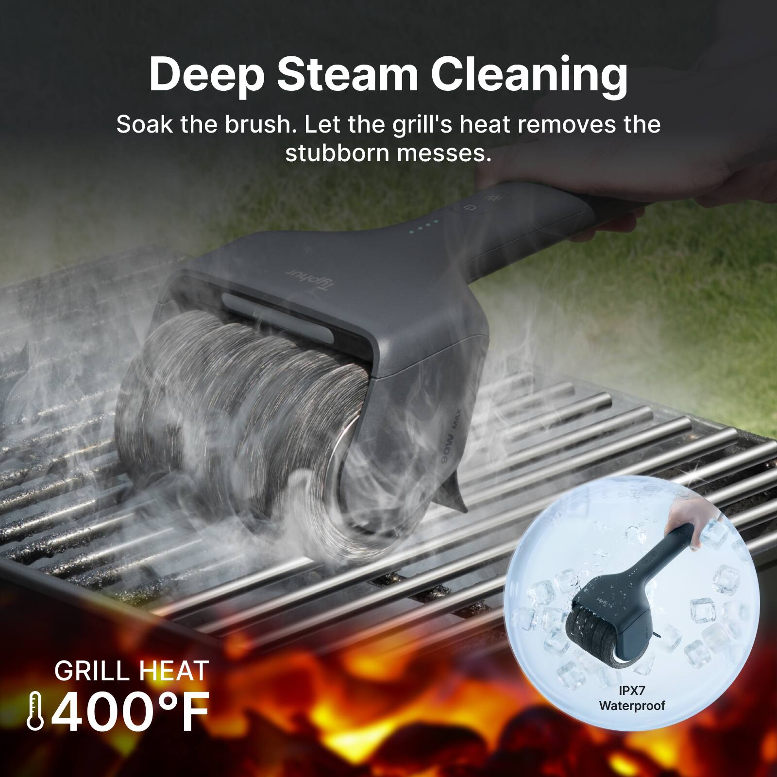 Deep Steam Cleaning  
Soak the brush. Let the grill's heat removes the stubborn messes.  
Tuphur MAX  
GRILL HEAT 400°F  
IPX7 Waterproof