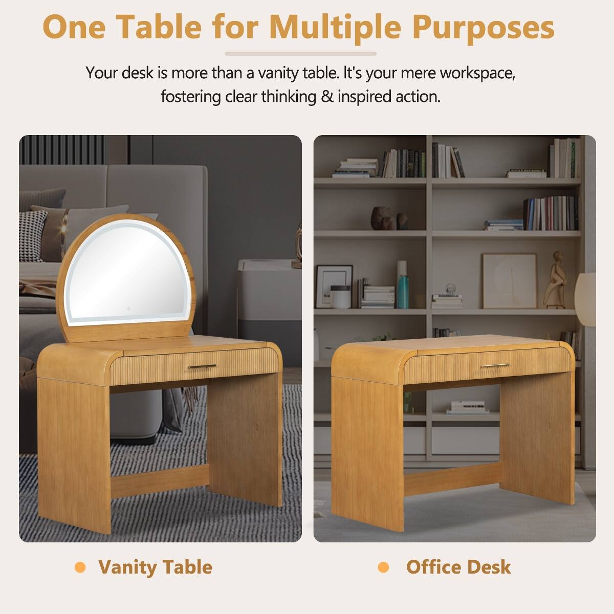 One Table for Multiple Purposes

Your desk is more than a vanity table. It's your mere workspace, fostering clear thinking & inspired action.

- Vanity Table
- Office Desk