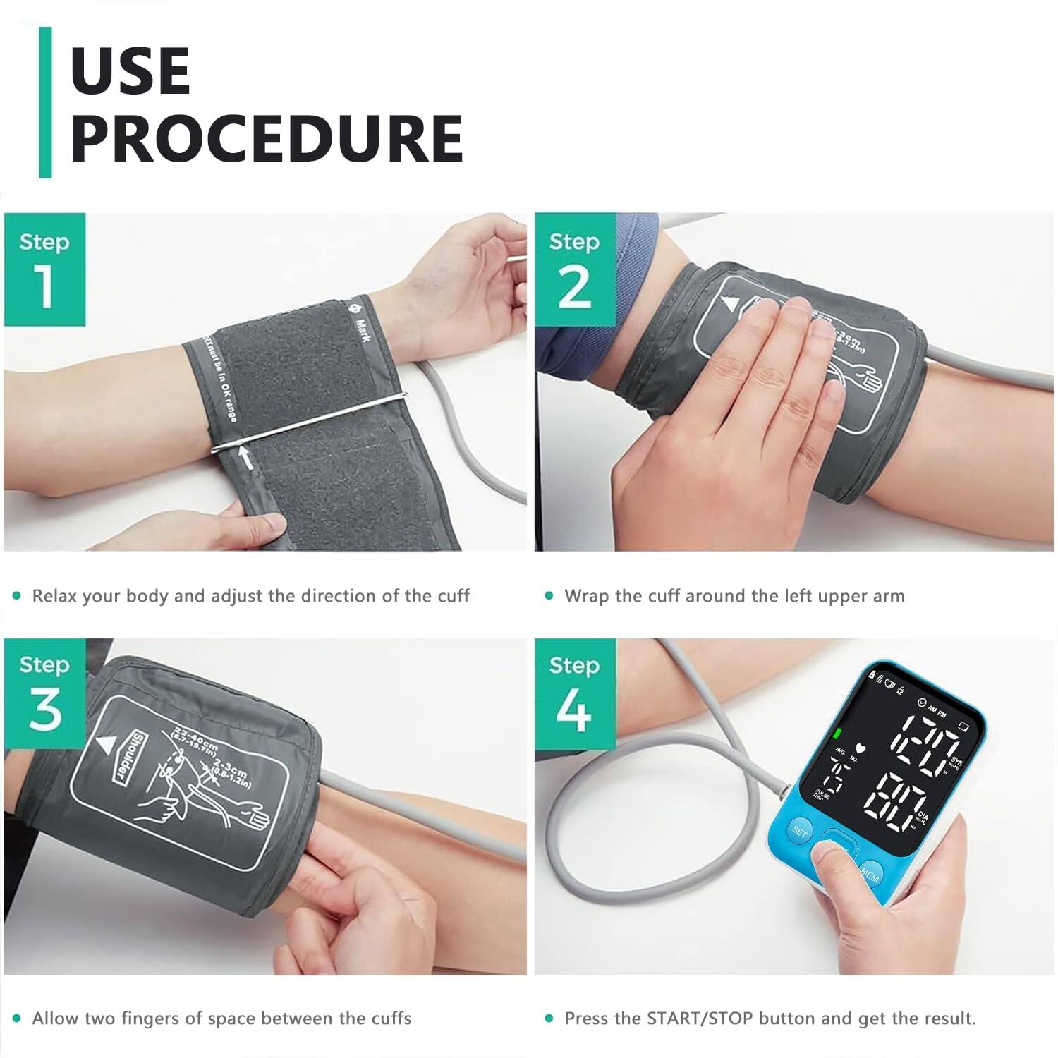 USE PROCEDURE

Step 1  
- Relax your body and adjust the direction of the cuff

Step 2  
- Wrap the cuff around the left upper arm

Step 3  
- Allow two fingers of space between the cuffs

Step 4  
- Press the START/STOP button and get the result.