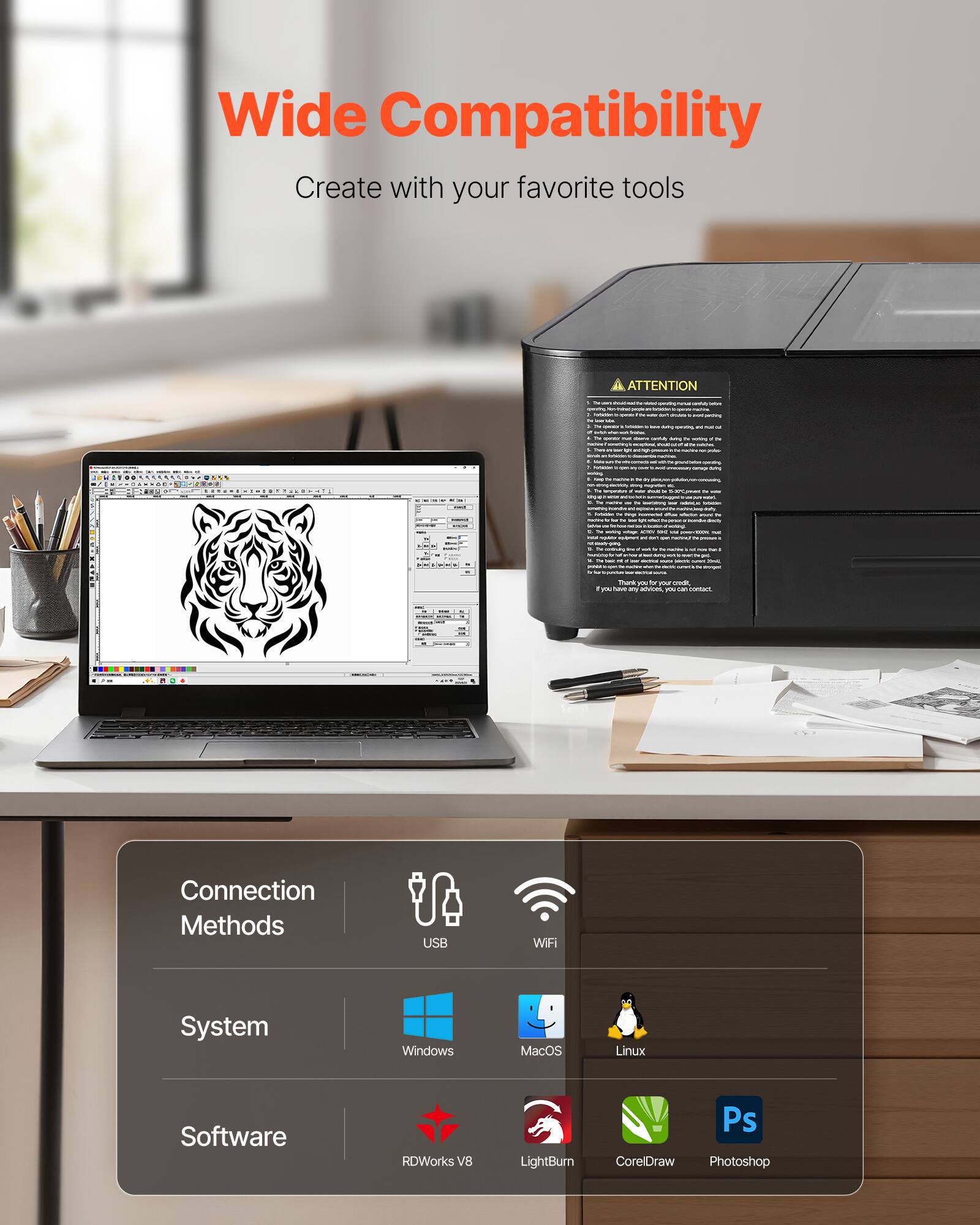 Wide Compatibility  
Create with your favorite tools  

Connection Methods  
USB  
WiFi  

System  
Windows  
MacOS  
Linux  

Software  
RDWorks V8  
LightBurn  
CorelDraw  
Photoshop