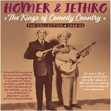 HOMER & JETHRO
The Kings of Comedy Country
THE COLLECTION • 1949-62
Features all their country and pop chart entries on RCA from these years, including the Top 10 hits BABY IT'S COLD OUTSIDE and HOW MUCH IS THAT HOUND DOG IN THE WINDOW, and the Top 20 hits HERNANDO'S HIDEAWAY and THE BATTLE OF KOOKAMUNGA
58-track 2-CD set comprising selected A&B sides of their releases on RCA from this era, featuring their trademark parody and comic performances