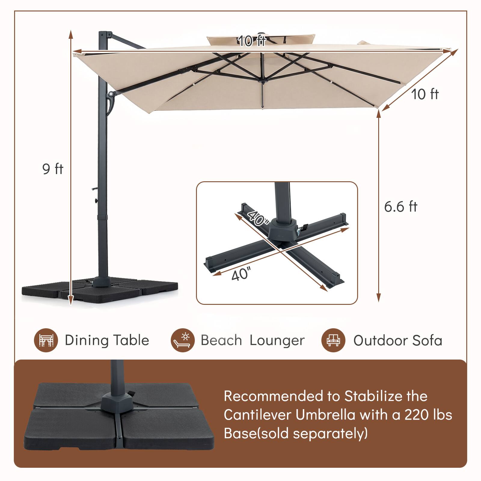10 ft x 10 ft Dining Table  
9 ft x 6.6 ft Beach Lounger  
40" x 40" Outdoor Sofa  

Recommended to Stabilize the Cantilever Umbrella with a 220 lbs Base (sold separately)