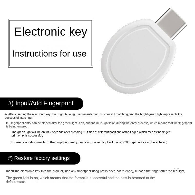 Electronic key  
Instructions for use

#) Input/Add Fingerprint  
A. After inserting the electronic key, the bright blue light represents the unsuccessful matching, and the bright green light represents the successful matching.  
B. Fingerprint entry can be started after the green light is on, and the blue light is on during the entry process, which means that the fingerprint is being entered. The green light will be on for 2 seconds after pressing 10 times at different positions of the finger, which means the fingerprint entry is successful. If there is an abnormality in the fingerprint entry process, the red light will be on (20 fingerprints can be entered).

#) Restore factory settings  
Insert the electronic key into the product, use any fingerprint (long press does not release), release the finger after the red light. The green light is on, which means that the format is successful and the host is restored to the default state.