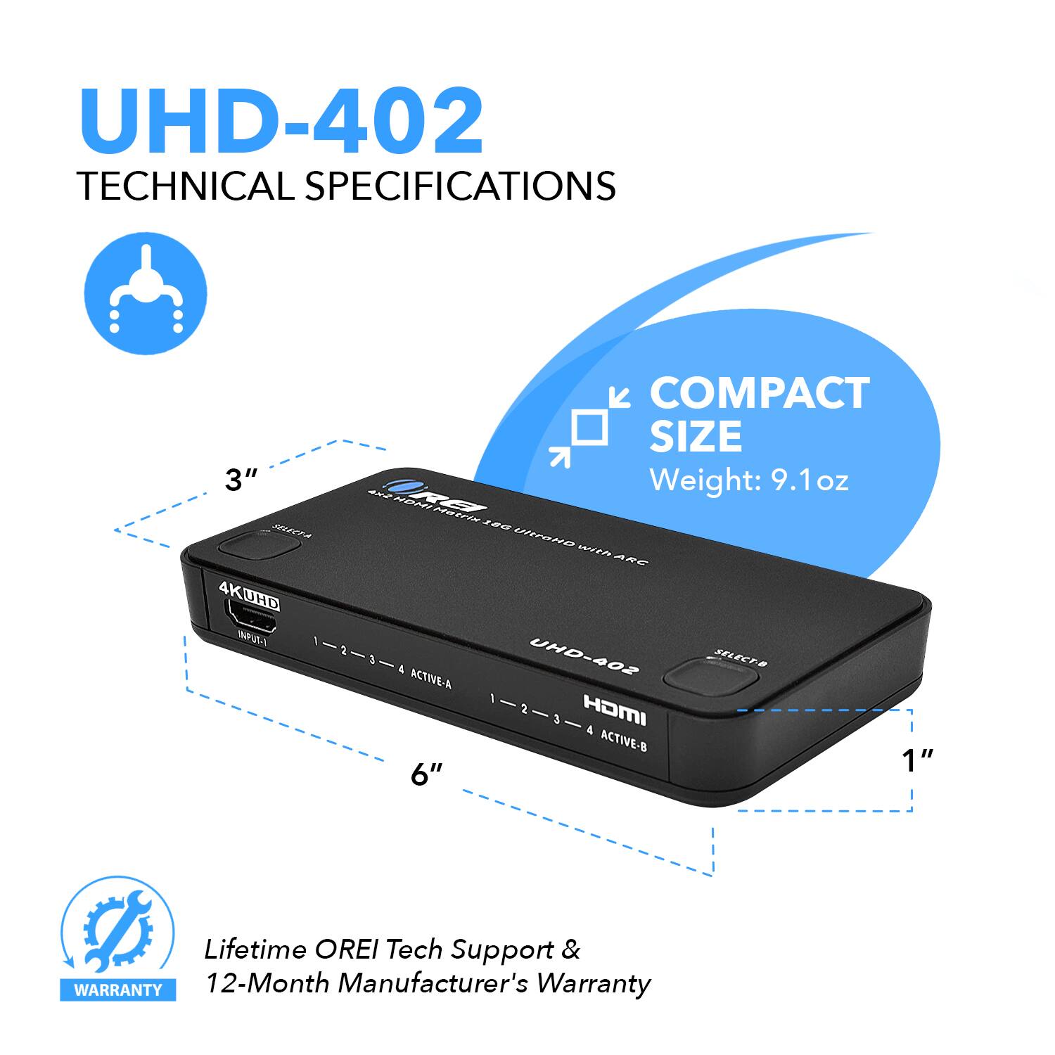 UHD-402 TECHNICAL SPECIFICATIONS
COMPACT SIZE
3" Weight: 9.1 OZ
1" 6"
Lifetime OREI Tech Support & WARRANTY 12-Month Manufacturer's Warranty