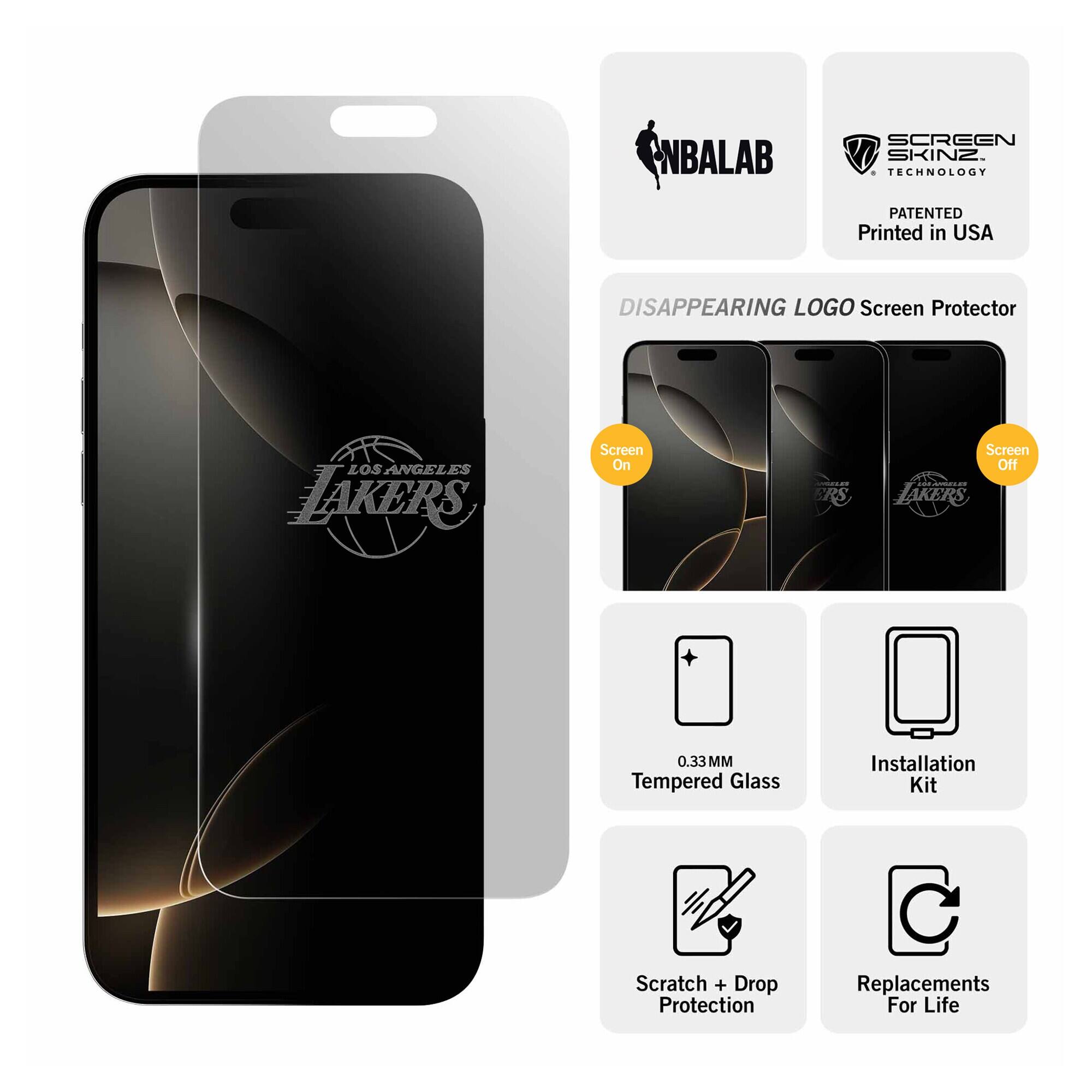 NBALAB  
SCREEN SKINZ TECHNOLOGY  
PATENTED Printed in USA  
DISAPPEARING LOGO Screen Protector  
LOS ANGELES LAKERS  
Screen On  
Screen Off  
0.33 MM Tempered Glass  
Installation Kit  
Scratch + Drop Protection  
Replacements For Life