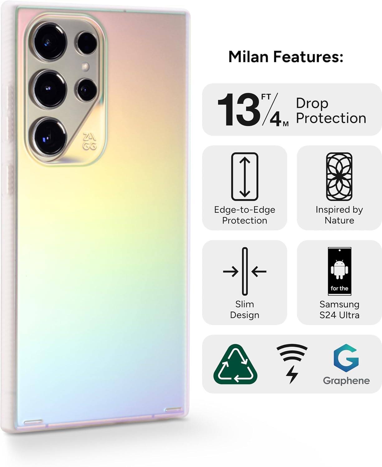 Milan Features:  
- 13 FT / 4 M Drop Protection  
- Edge-to-Edge Protection  
- Inspired by Nature  
- Slim Design  
- For the Samsung S24 Ultra  
- Graphene