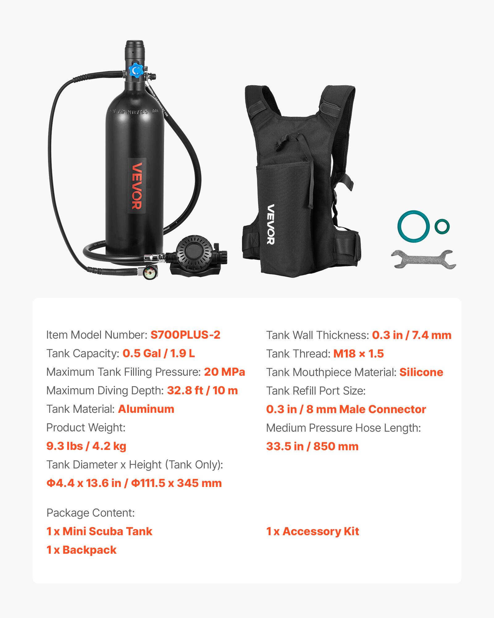 VEVOR Item Model Number: S700PLUS-2  
Tank Capacity: 0.5 Gal / 1.9 L  
Maximum Tank Filling Pressure: 20 MPa  
Maximum Diving Depth: 32.8 ft / 10 m  
Tank Material: Aluminum  
Product Weight: 9.3 lbs / 4.2 kg  
Tank Diameter x Height (Tank Only): 4.4 x 13.6 in / 111.5 x 345 mm  
Tank Wall Thickness: 0.3 in / 7.4 mm  
Tank Thread: M18 x 1.5  
Tank Mouthpiece Material: Silicone  
Tank Refill Port Size: 0.3 in / 8 mm Male Connector  
Medium Pressure Hose Length: 33.5 in / 850 mm  
Package Content:  
1x Mini Scuba Tank  
1x Backpack  
1x Accessory Kit