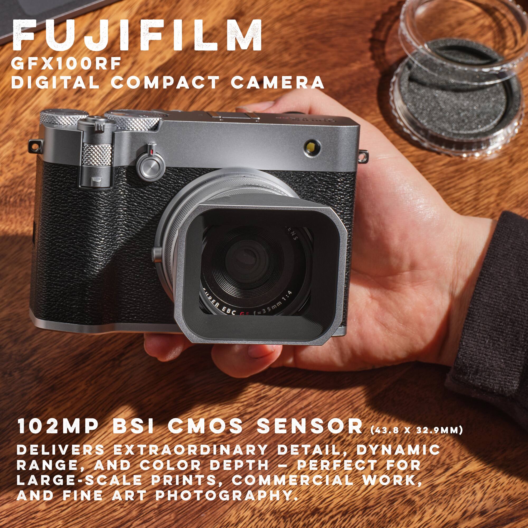 FUJIFILM GFX100RF DIGITAL COMPACT CAMERA  
ENS CIPER 1:4 EBC PE f=35mm  
102MP BSI CMOS SENSOR (43.8 X 32.9MM)  
DELIVERS EXTRAORDINARY DETAIL, DYNAMIC RANGE, AND COLOR DEPTH - PERFECT FOR LARGE-SCALE PRINTS, COMMERCIAL WORK, AND FINE ART PHOTOGRAPHY.