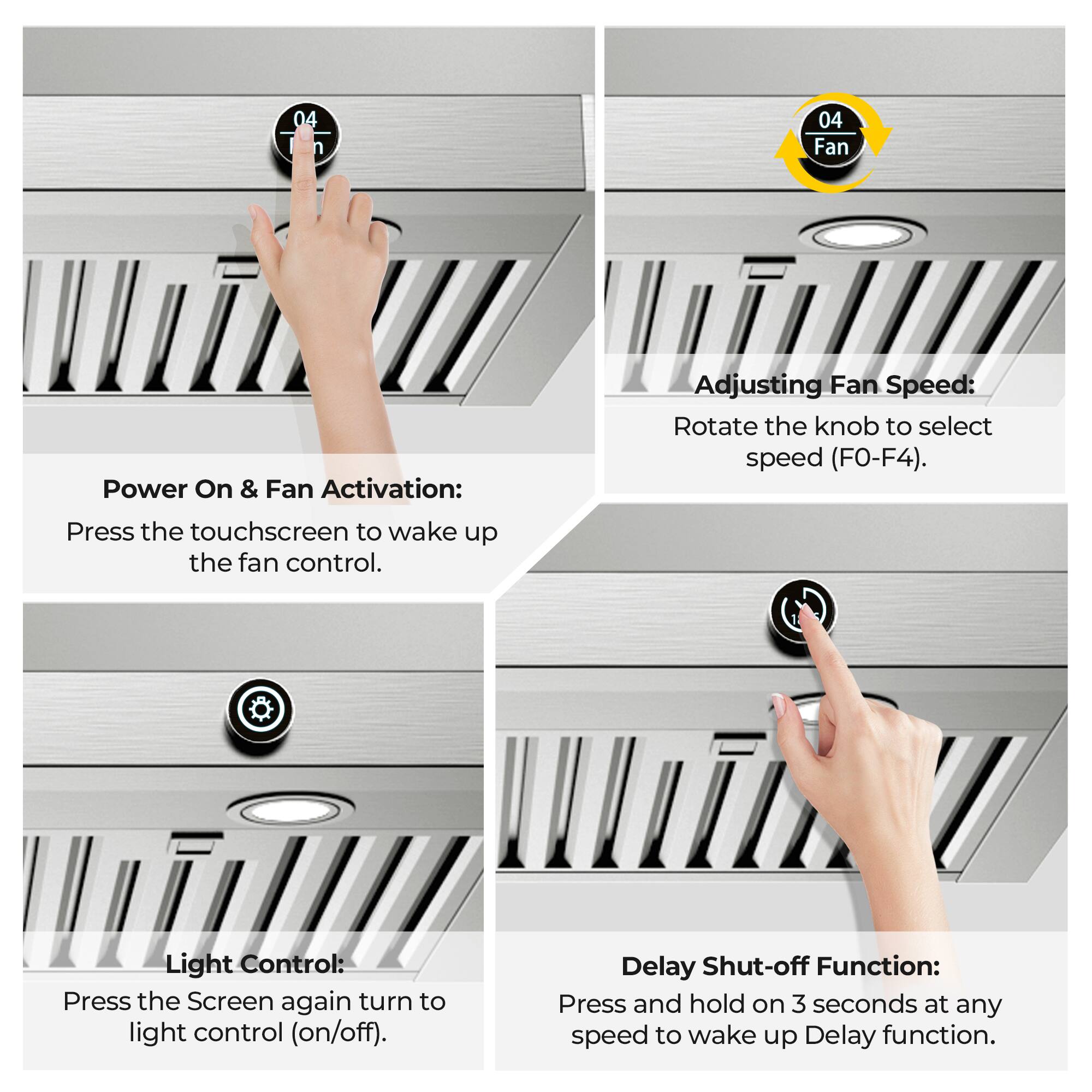 04

Fan

Power On & Fan Activation: Press the touchscreen to wake up the fan control.

Adjusting Fan Speed: Rotate the knob to select speed (F0-F4).

Light Control: Press the Screen again to turn to light control (on/off).

Delay Shut-off Function: Press and hold on 3 seconds at any speed to wake up Delay function.