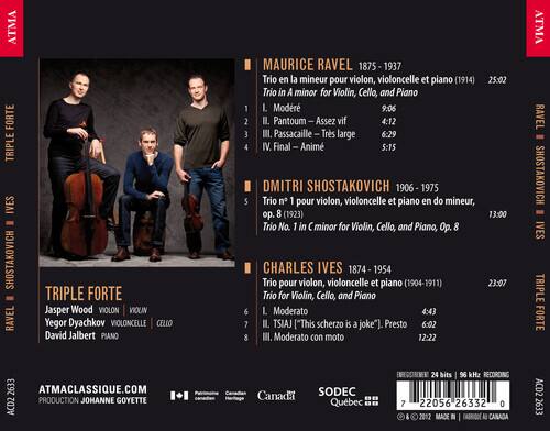 ATMA FORTE TRIPLE IVES SHOSTAKOVICH RAVEL

TRIPLE FORTE
Jasper Wood VIOLON VIOLIN
Yegor Dyachkov VIOLONCELLE CELLO
David Jalbert PIANO

MAURICE RAVEL 1875 - 1937
Trio en la mineur pour violon, violoncelle et piano (1914) 25:02
Trio in A minor for Violin, Cello, and Piano
1. L. Modr 9:06
2. II. Pantoum - Assez vif 4:12
3. III. Passacaille - Très large 6:29
4. IV. Final - Animé 5:15

DMITRI SHOSTAKOVICH 1906 - 1975
S Trio n 1 pour violon, violoncelle et piano en do mineur, Op. 8 (1923) 13:00
Trio No. 1 in C minor for Violin, Cello, and Piano, Op. 8

CHAR
