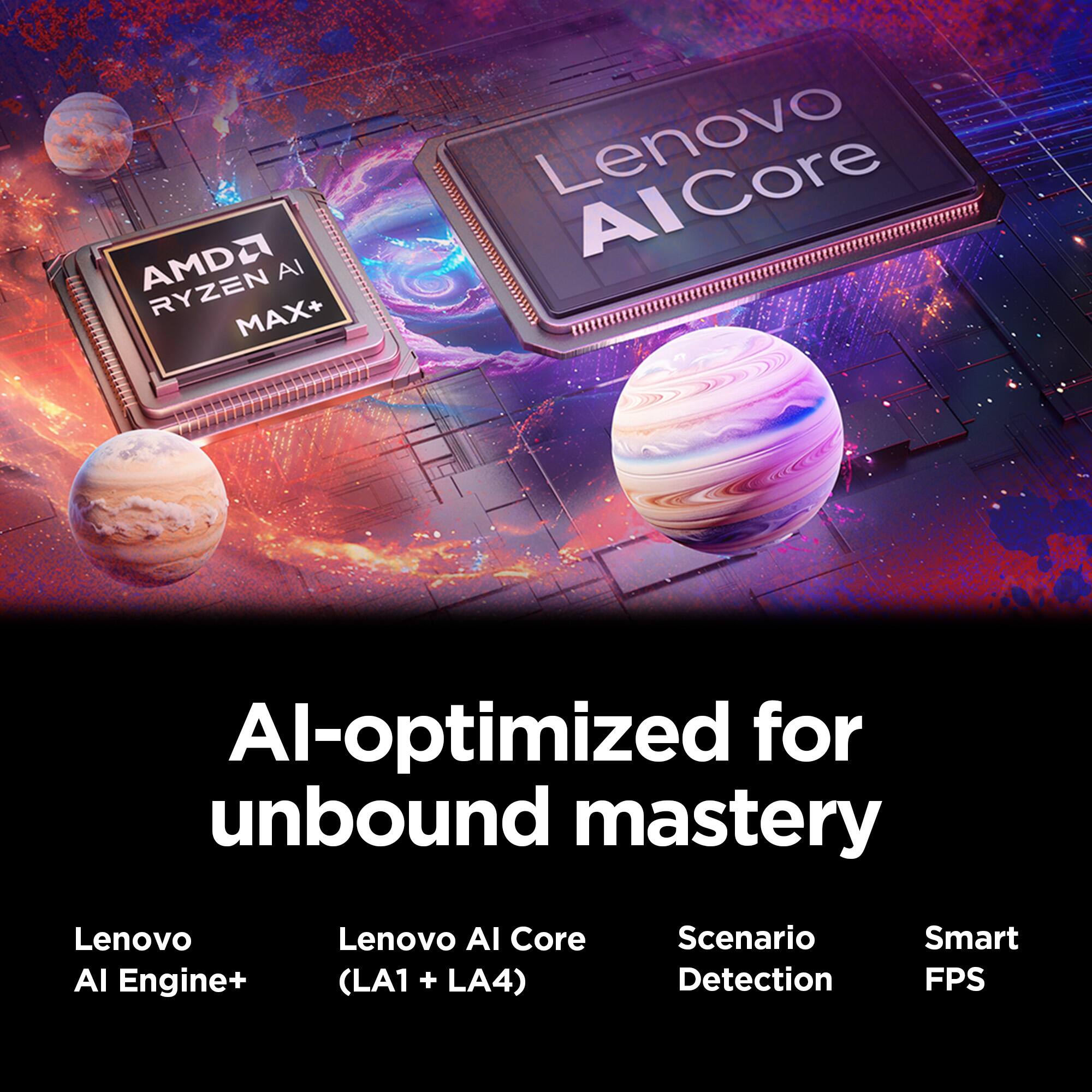 AMD Ryzen AI MAX+  
Lenovo AI-optimized for unbound mastery  
Lenovo AI Engine+  
Lenovo AI Core (LA1 + LA4)  
Scenario Detection  
Smart FPS