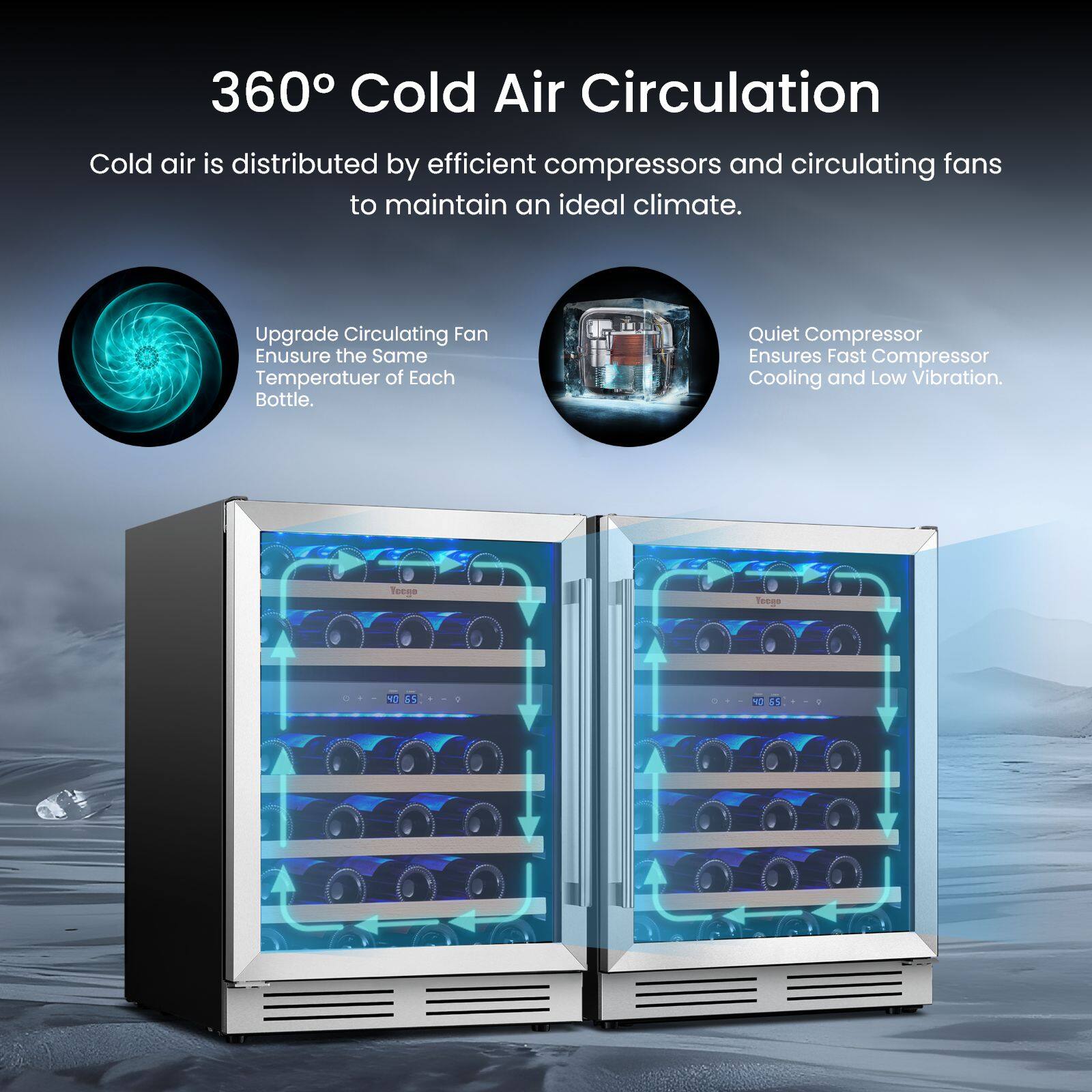 360° Cold Air Circulation

Cold air is distributed by efficient compressors and circulating fans to maintain an ideal climate.

Upgrade Circulating Fan
Ensure the Same Temperature of Each Bottle.

Quiet Compressor
Ensures Fast Compressor Cooling and Low Vibration.