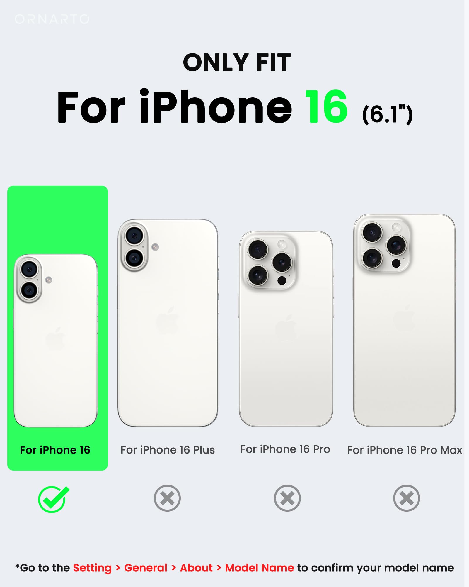 ORNARTO ONLY FIT For iPhone 16 (6.1") For iPhone 16 For iPhone 16 Plus For iPhone 16 Pro For iPhone 16 Pro Max X X x *Go to the Setting > General > About > Model Name to confirm your model name