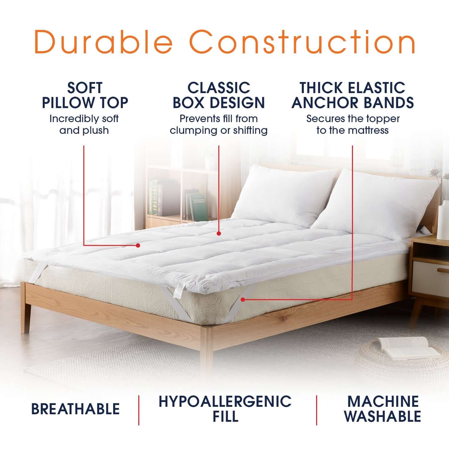 Durable Construction

SOFT PILLOW TOP
Incredibly soft and plush

CLASSIC BOX DESIGN
Prevents fill from clumping or shifting

THICK ELASTIC ANCHOR BANDS
Secures the topper to the mattress

BREATHABLE
HYPOALLERGENIC FILL
MACHINE WASHABLE