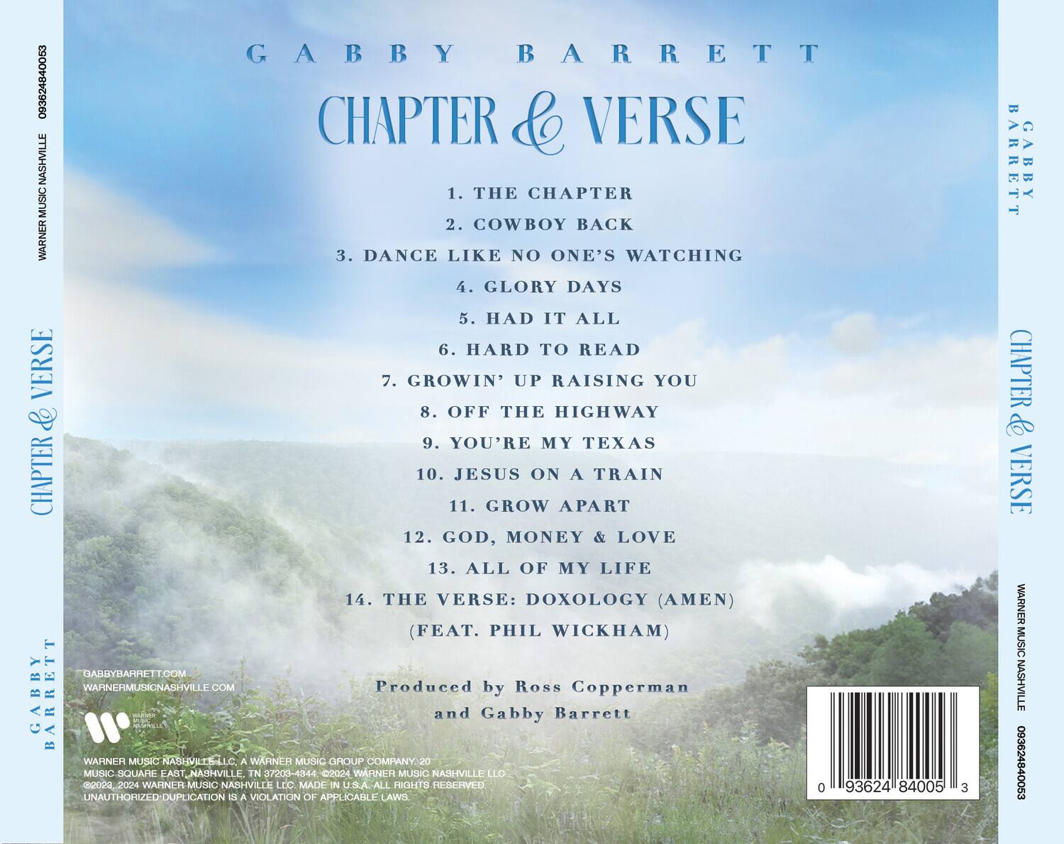 GABBY BARRETT  
CHAPTER & VERSE  

1. THE CHAPTER  
2. COWBOY BACK  
3. DANCE LIKE NO ONE'S WATCHING  
4. GLORY DAYS  
5. HAD IT ALL  
6. HARD TO READ  
7. GROWIN' UP RAISING YOU  
8. OFF THE HIGHWAY  
9. YOU'RE MY TEXAS  
10. JESUS ON A TRAIN  
11. GROW APART  
12. GOD, MONEY & LOVE  
13. ALL OF MY LIFE  
14. THE VERSE: DOXOLOGY (AMEN) (FEAT. PHIL WICKHAM)  

Produced by Ross Copperman and Gabby Barrett  

GABBYBARRETT.COM  
WARNERMUSICNASHVILLE.COM  

WARNER MUSIC NASHVILLE LLC, A WARNER MUSIC GROUP COMPANY  
MUSIC SQUARE EAST, NASHVILLE, TN 37203-4344 ©2024 WARNER MUSIC NASHVILLE LLC. MADE IN U.S.A. ALL RIGHTS RESERVED.  
UNAUTHORIZED DUPLICATION IS A VIOLATION OF APPLICABLE LAWS.  

0 93624 84