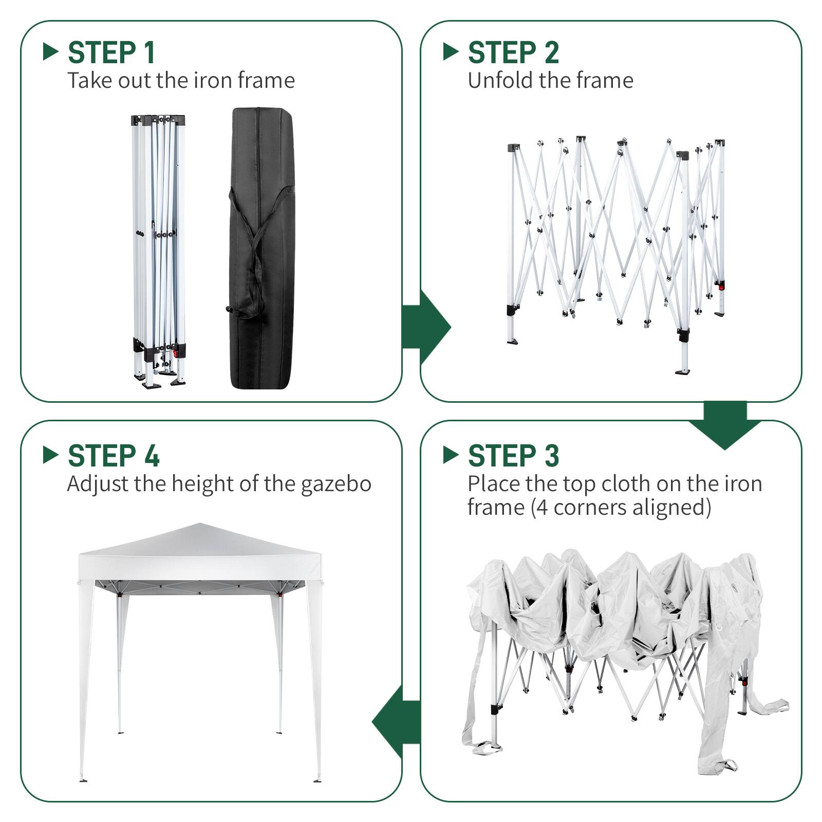 STEP 1: Take out the iron frame  
STEP 2: Unfold the frame  
STEP 3: Place the top cloth on the iron frame (4 corners aligned)  
STEP 4: Adjust the height of the gazebo