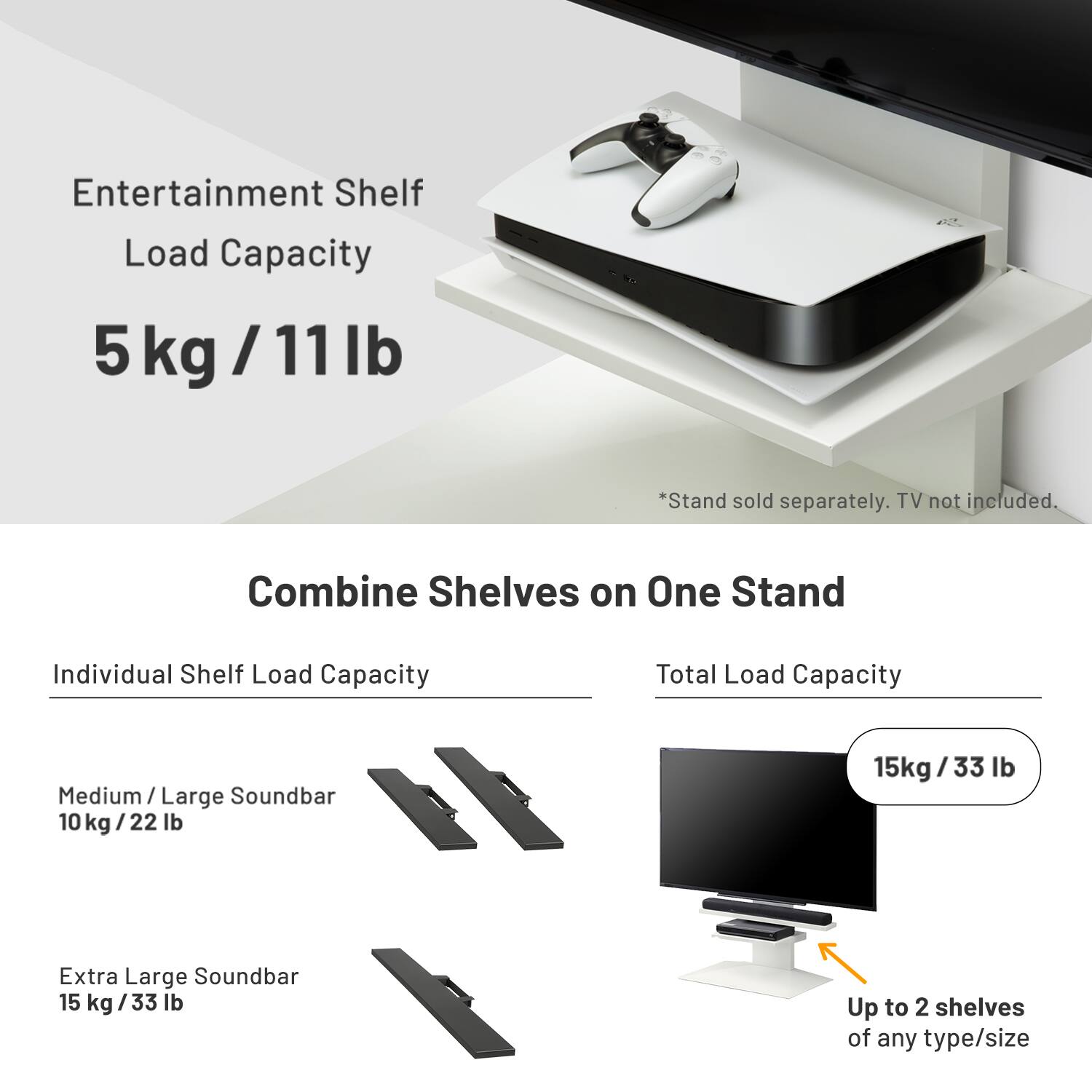 Entertainment Shelf Load Capacity  
5 kg / 11 lb  

*Stand sold separately. TV not included.  

Combine Shelves on One Stand  

Individual Shelf Load Capacity  
Medium / Large Soundbar  
10 kg / 22 lb  

Extra Large Soundbar  
15 kg / 33 lb  

Total Load Capacity  
15 kg / 33 lb  

Up to 2 shelves of any type/size