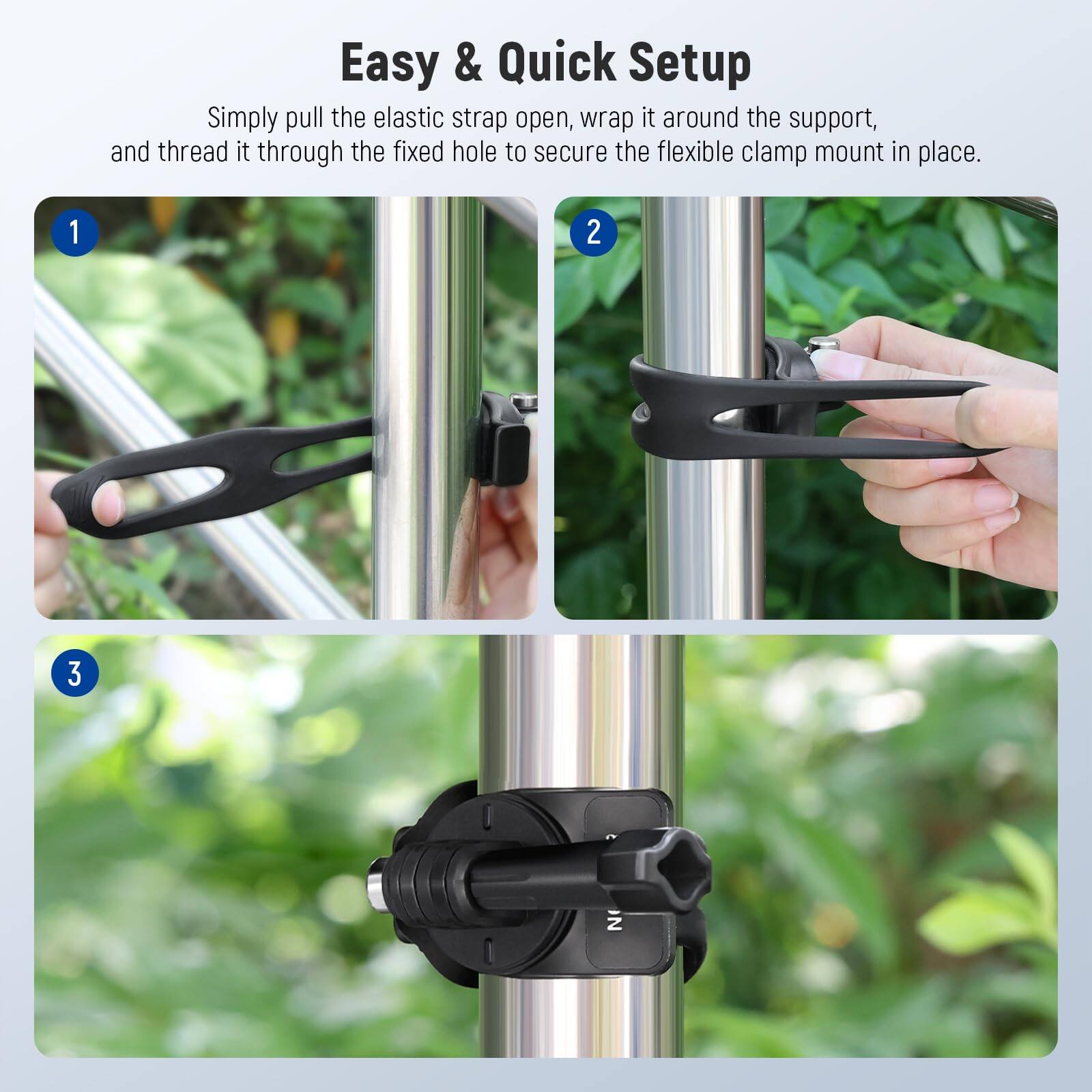 Easy & Quick Setup

Simply pull the elastic strap open, wrap it around the support, and thread it through the fixed hole to secure the flexible clamp mount in place.

1. Pull the elastic strap open.
2. Wrap it around the support.
3. Thread it through the fixed hole.