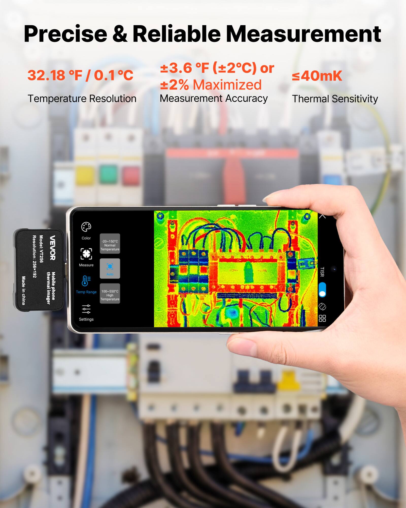 Precise & Reliable Measurement  
32.18 °F / 0.1 °C  
±3.6 °F (±2°C) or  
±2% Maximised Measurement Accuracy  
≤40mK Thermal Sensitivity  

Resolution: 256x192  
Model: VT256  
VEVOR thermal Mobile mager phone  
Color  
20%  
Normal Temperature Measure  
Aud  
Temp Range: 100-550°C High  
Settings  
Made in China