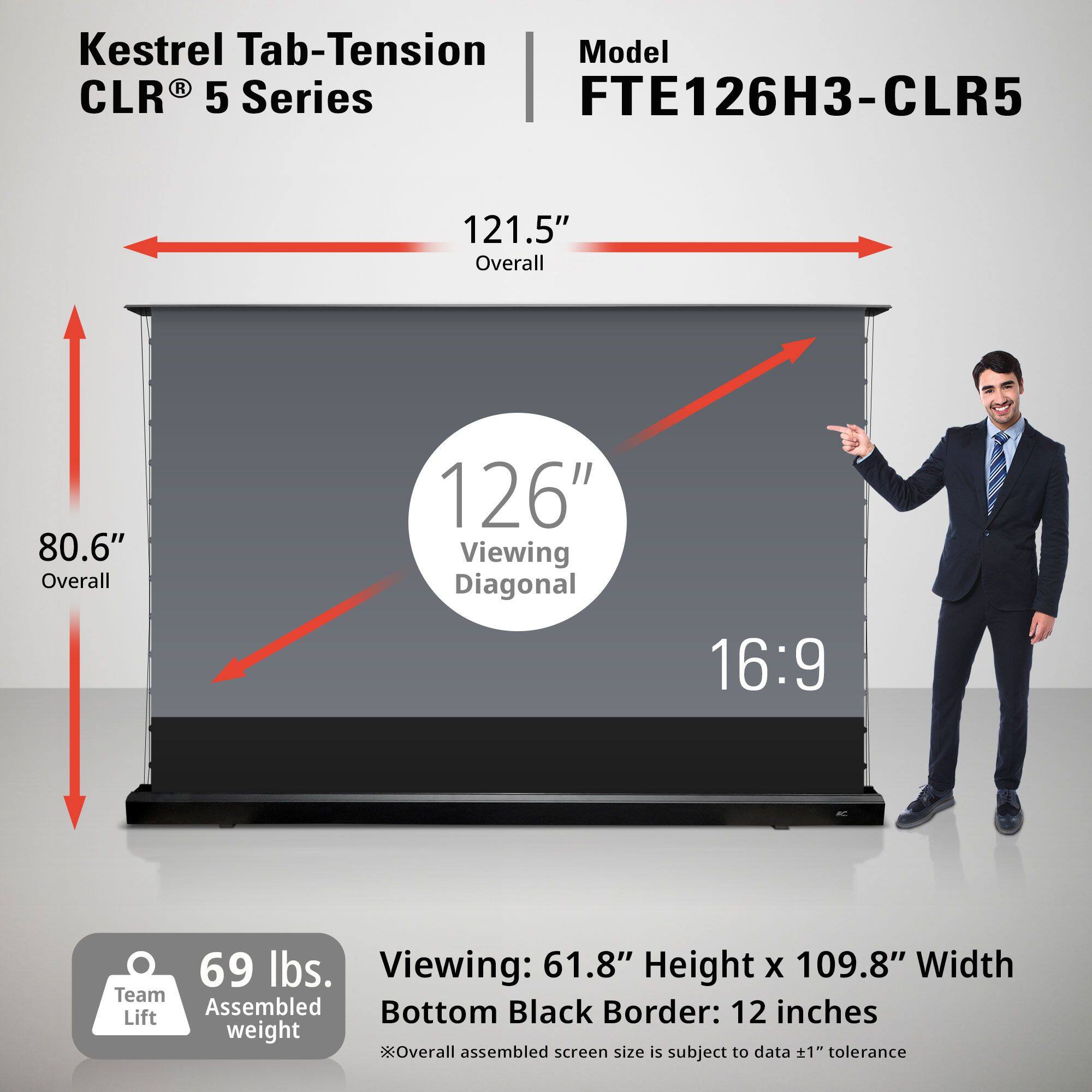 Kestrel Tab-Tension CLR® 5 Series

Model: FTE126H3-CLR5

- Overall: 121.5"
- Viewing Diagonal: 126"
- Aspect Ratio: 16:9
- Overall: 80.6"
- Viewing: 61.8" Height x 109.8" Width
- Bottom Black Border: 12 inches
- Team Lift weight: 69 lbs.
- Overall assembled screen size is subject to data ±1" tolerance

*Overall assembled screen size is subject to data ±1" tolerance