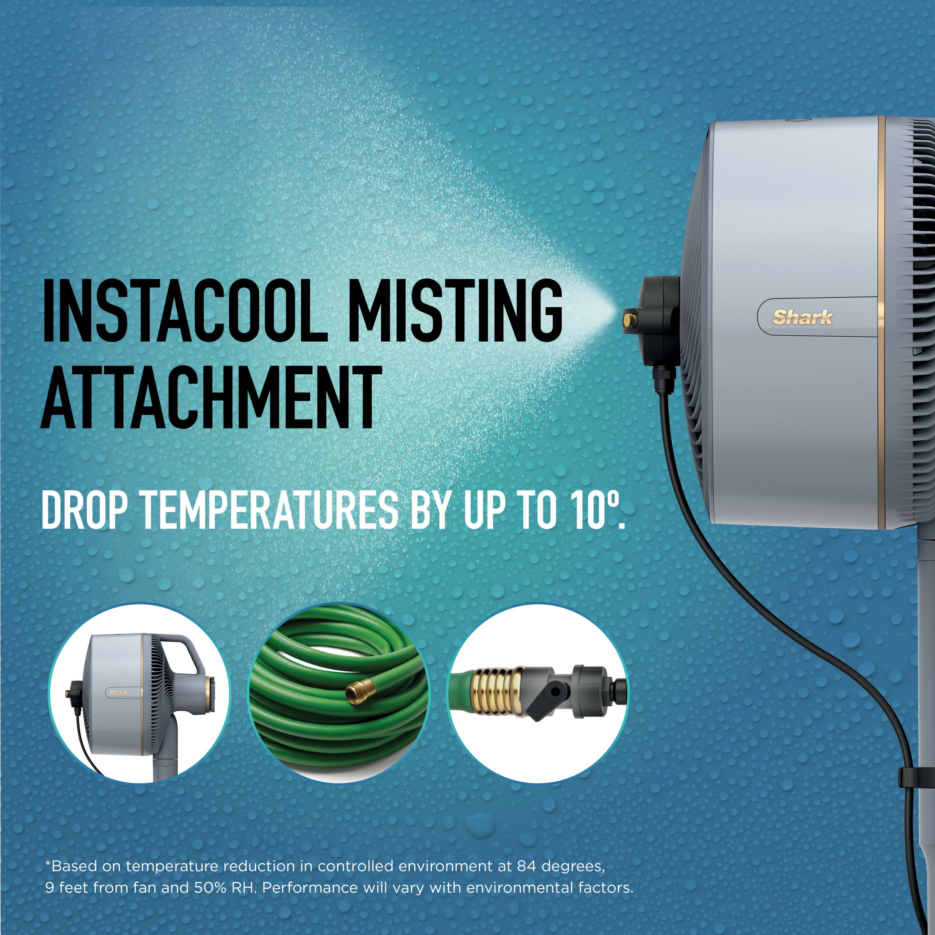 INSTACOOL MISTING ATTACHMENT Shark DROP TEMPERATURES BY UP TO 10°.  
"Based on temperature reduction in controlled environment at 84 degrees, 9 feet from fan and 50% RH. Performance will vary with environmental factors.