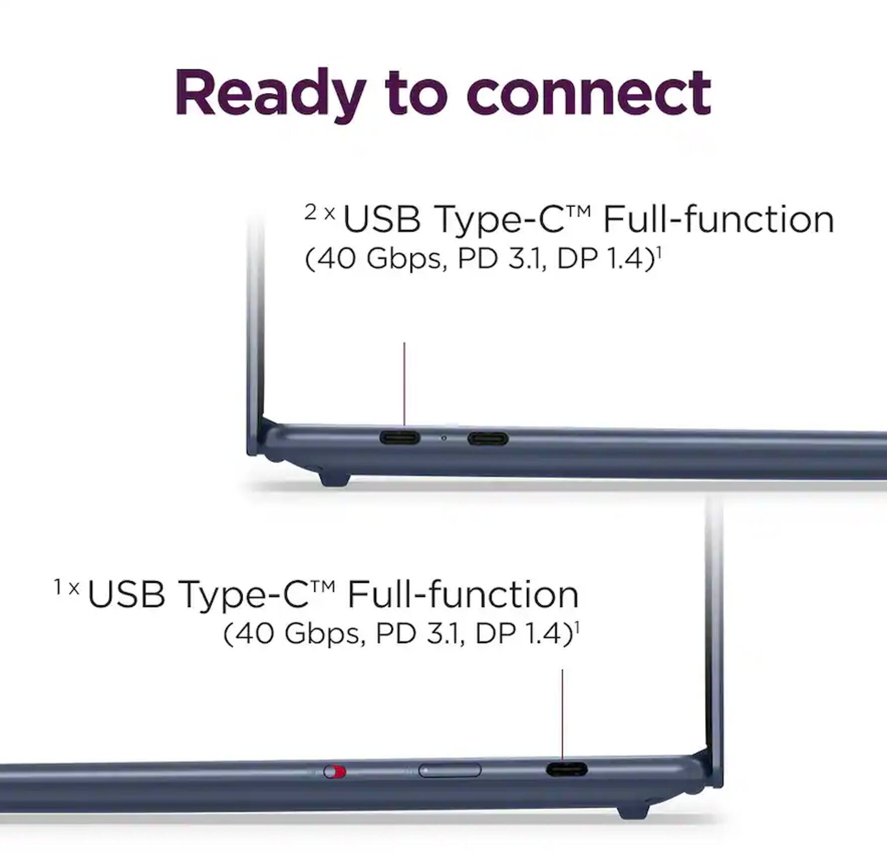 Ready to connect

2 x USB Type-C™ Full-function (40 Gbps, PD 3.1, DP 1.4)

1 x USB Type-C™ Full-function (40 Gbps, PD 3.1, DP 1.4)