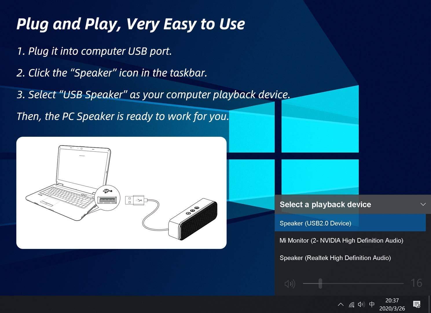 Plug and Play, Very Easy to Use

1. Plug it into computer USB port.
2. Click the "Speaker" icon in the taskbar.
3. Select "USB Speaker" as your computer playback device. Then, the PC Speaker is ready to work for you.

Select a playback device
- Speaker (USB2.0 Device)
- Mi Monitor (2- NVIDIA High Definition Audio)
- Speaker (Realtek High Definition Audio)