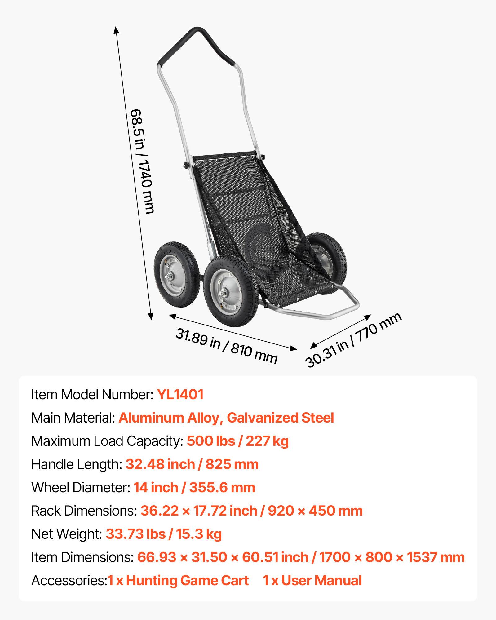 68.5 in / 1740 mm  
31.89 in / 810 mm  
30.31 in / 770 mm  

Item Model Number: YL1401  
Main Material: Aluminum Alloy, Galvanized Steel  
Maximum Load Capacity: 500 lbs / 227 kg  
Handle Length: 32.48 inch / 825 mm  
Wheel Diameter: 14 inch / 355.6 mm  
Rack Dimensions: 36.22 x 17.72 inch / 920 x 450 mm  
Net Weight: 33.73 lbs / 15.3 kg  
Item Dimensions: 66.93 x 31.50 x 60.51 inch / 1700 x 800 x 1537 mm  
Accessories: 1 x Hunting Game Cart, 1 x User Manual