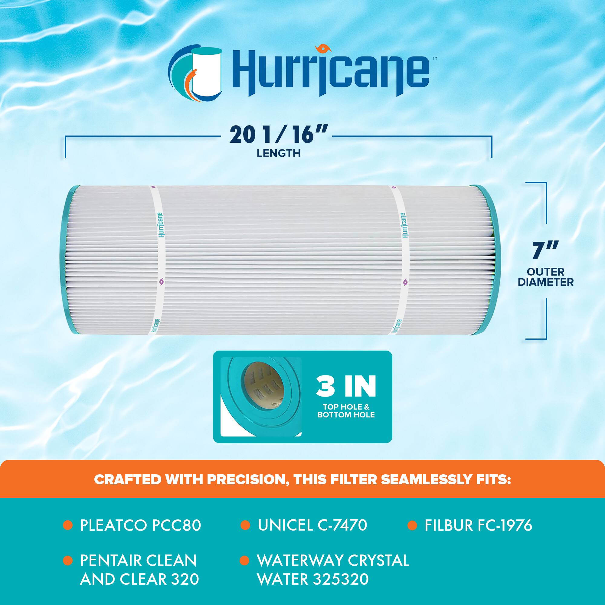 Hurricane 20 1/16" LENGTH  
Hurricane 7" OUTER DIAMETER  
3 IN TOP HOLE & BOTTOM HOLE  

CRAFTED WITH PRECISION, THIS FILTER SEAMLESSLY FITS:  
- PLEATCO PCC80  
- PENTAIR CLEAN AND CLEAR 320  
- UNICEL C-7470  
- WATERWAY CRYSTAL WATER 325320  
- FILBUR FC-1976