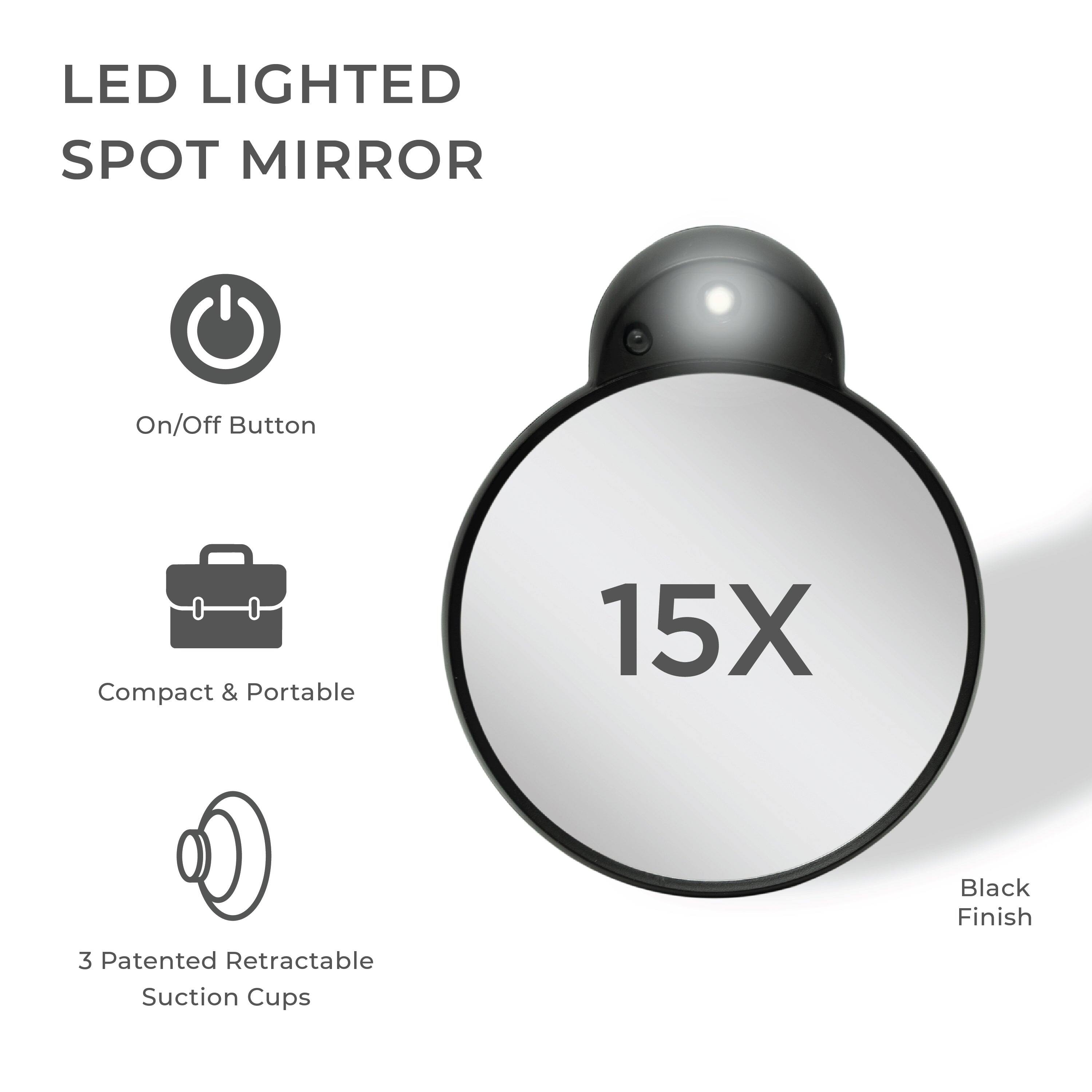 LED LIGHTED SPOT MIRROR

- On/Off Button
- Compact & Portable
- 3 Patented Retractable Suction Cups

15X

Black Finish