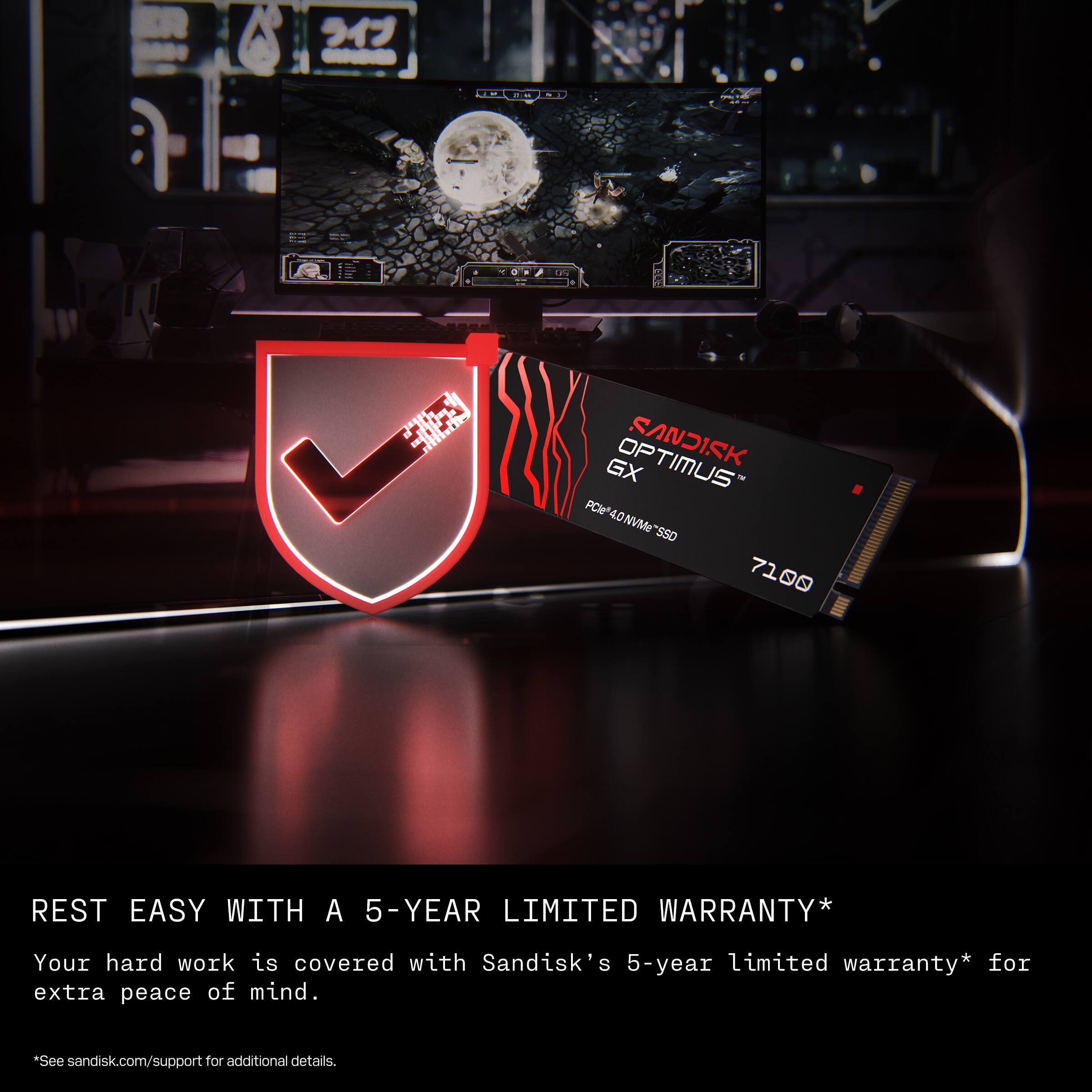 ER - TE - S : S he 1 SANDISK GX PCl PCW4.0NVMe "SSD 40NVMe "SSD 7100 REST EASY WITH A 5-YEAR LIMITED WARRANTY* Your hard work is covered with Sandisk's 5-year limited warranty* for extra peace of mind. *See sandisk.com/support for additional details.