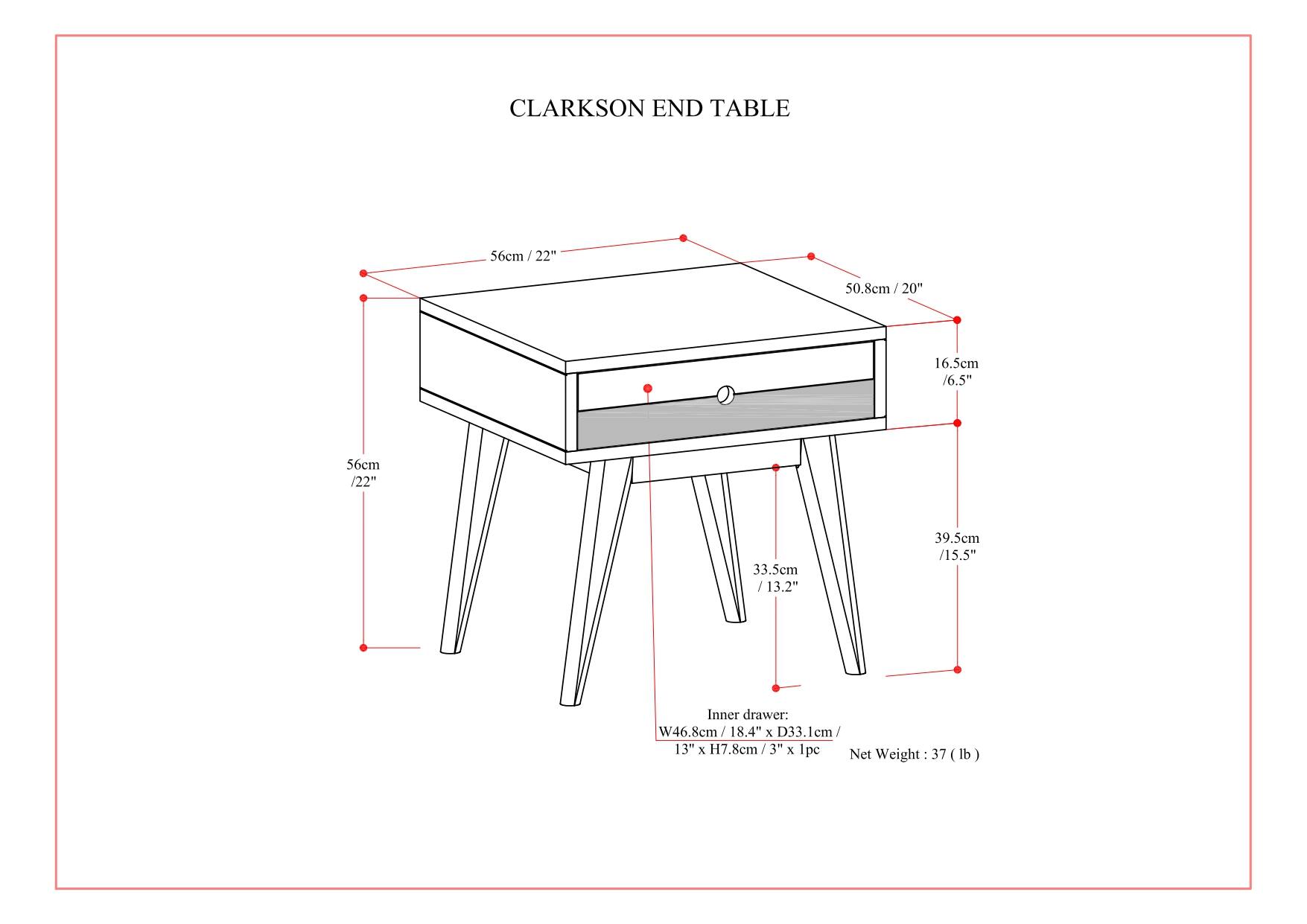 Clarkson End Table
56cm/22" 22" 50.8cm/20" 20" 16.5em/6.5" 56cm/22" 33.5cm/13.2" 39.5cm/15.5"
Inner drawer: W46 8cm/18.4" x D33.1cm/13" x H7.8cm/3" 3 x 1pe Net 37 Weight: (lb)
