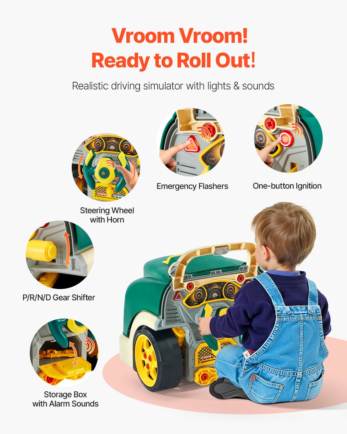 Vroom Vroom!  
Ready to Roll Out!  

Realistic driving simulator with lights & sounds  

- Steering Wheel with Horn  
- Emergency Flashers  
- One-button Ignition  
- P/R/N/D Gear Shifter  
- Storage Box with Alarm Sounds