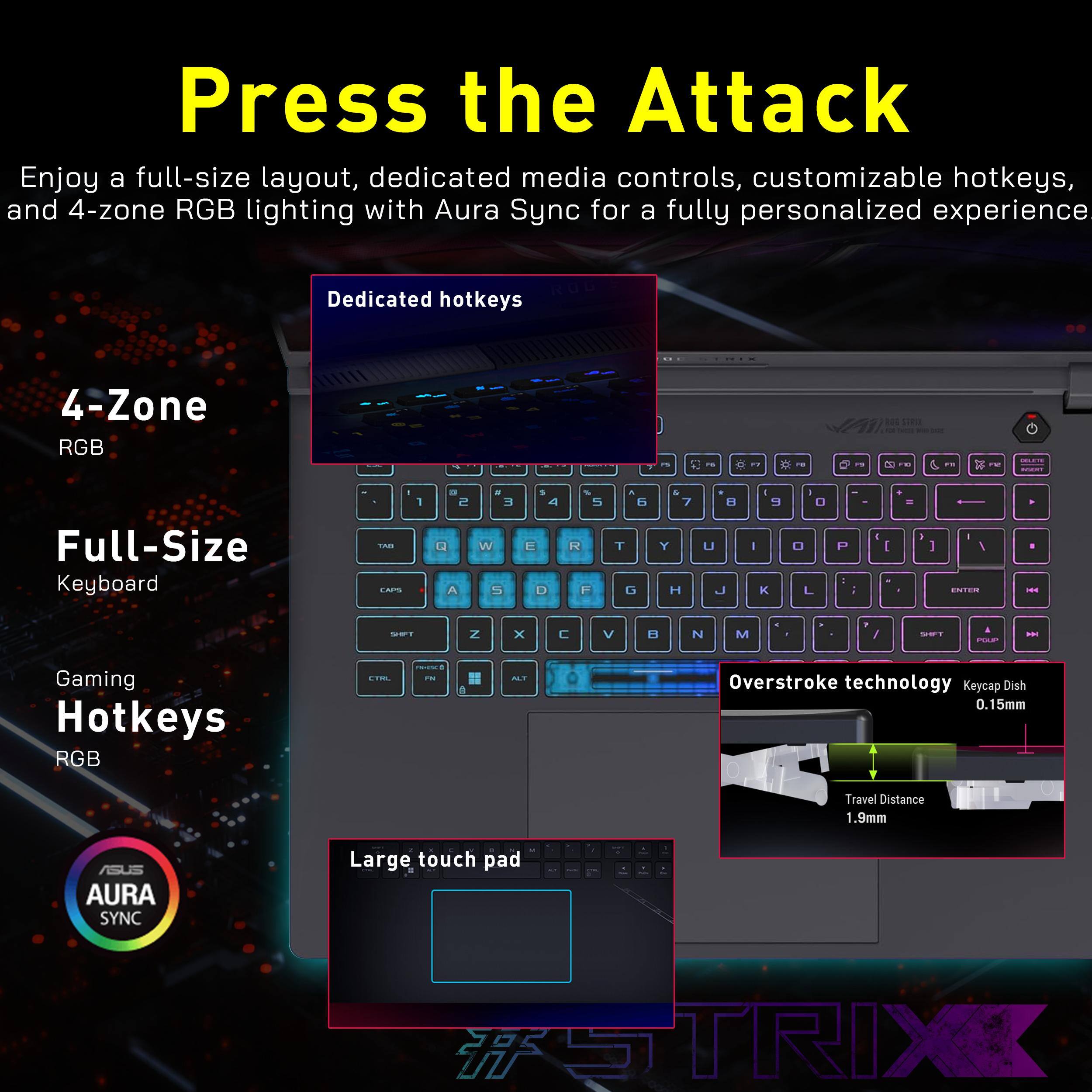 Press the Attack

Enjoy a full-size layout, dedicated media controls, customizable hotkeys, and 4-zone RGB lighting with Aura Sync for a fully personalized experience.

- 4-Zone RGB
- Full-Size Keyboard
- Gaming Hotkeys RGB
- Dedicated hotkeys
- Large touch pad
- Overstroke technology
- Keycap Dish 0.15mm
- Travel Distance 1.9mm
- AURA SYNC

ASUS STRIX