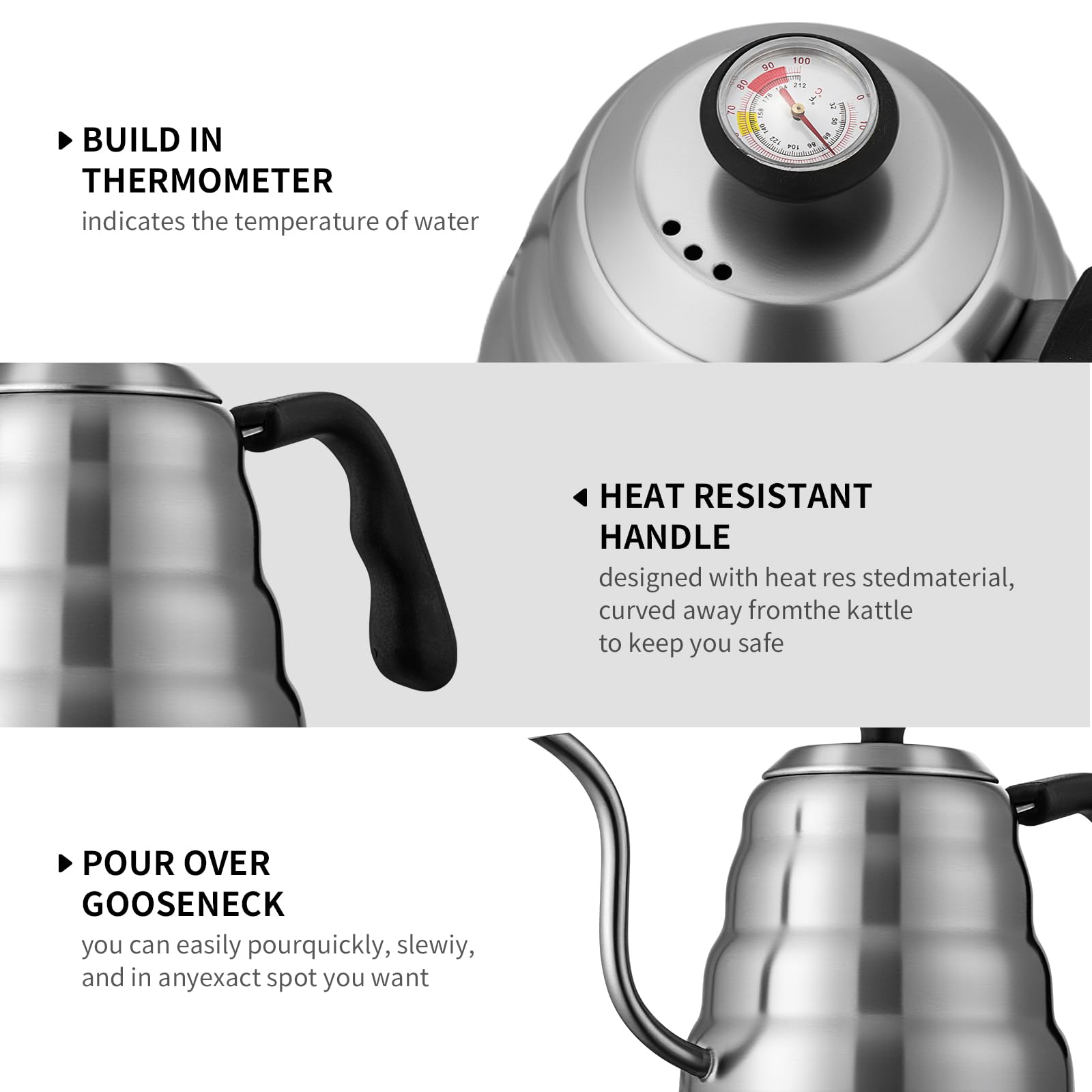 - BUILD IN THERMOMETER  
  indicates the temperature of water

- HEAT RESISTANT HANDLE  
  designed with heat resistant material, curved away from the kettle to keep you safe

- POUR OVER GOOSENECK  
  you can easily pour quickly, slowly, and in any exact spot you want