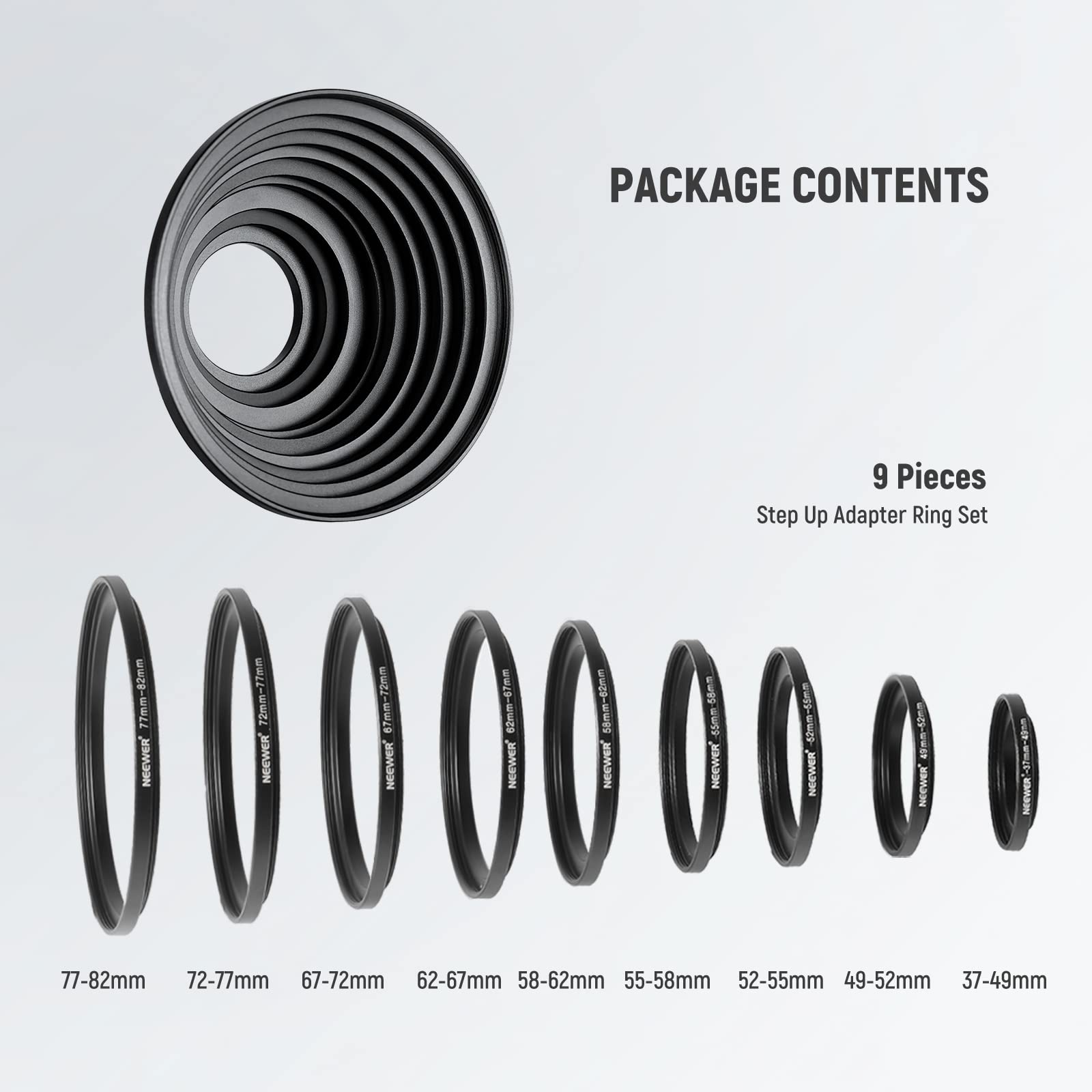 PACKAGE CONTENTS

9 Pieces Step Up Adapter Ring Set

NEEWER

77-82mm
72-77mm
67-72mm
62-67mm
58-62mm
55-58mm
52-55mm
49-52mm
37-49mm