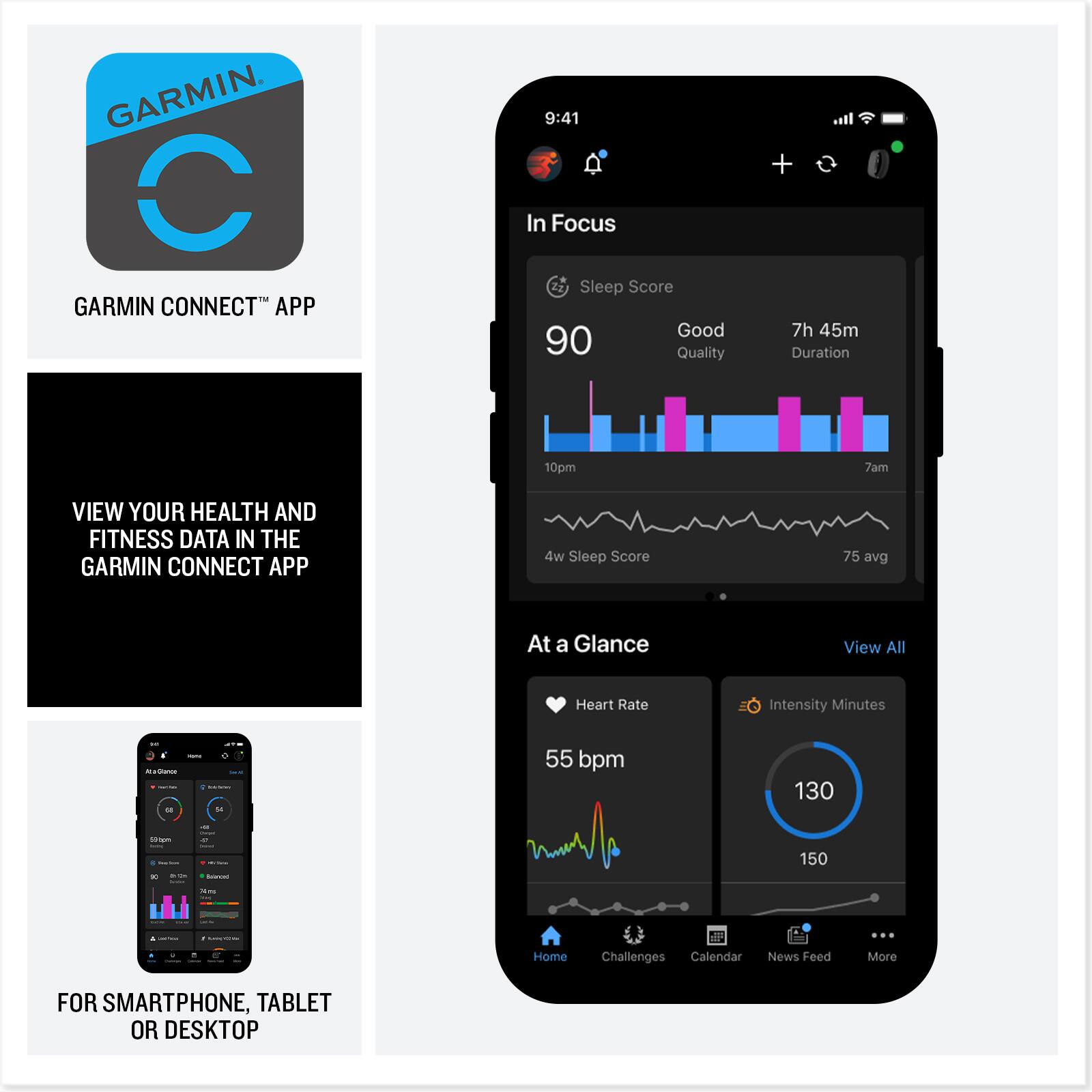 GARMIN CONNECT™ APP

VIEW YOUR HEALTH AND FITNESS DATA IN THE GARMIN CONNECT APP

FOR SMARTPHONE, TABLET OR DESKTOP

9:41

In Focus

Sleep Score
90
Good Quality
7h 45m Duration
10pm - 7am

4w Sleep Score
75 avg

At a Glance
View All

Heart Rate
55 bpm

Intensity Minutes
130
150