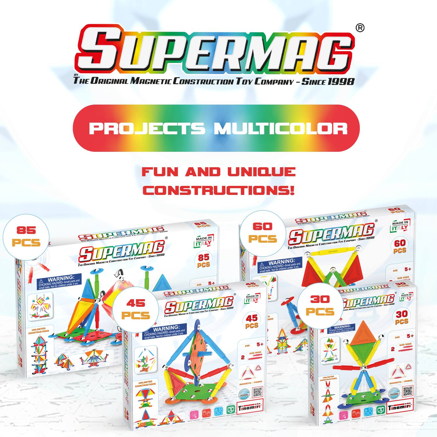 SUPERMAG  
The Original Magnetic Construction Toy Company - Since 1998  

PROJECTS MULTICOLOR  
FUN AND UNIQUE CONSTRUCTIONS!  

85 PCS  
45 PCS  
60 PCS  
30 PCS  

WARNING: CHOKING HAZARD - Small parts. Not for children under 3 years.  

MADE IN ITALY  

SUPERMAG  
For Children 5+  

SUPERMAG  
For Children 5+  

SUPERMAG  
For Children 5+  

SUPERMAG  
For Children 2+