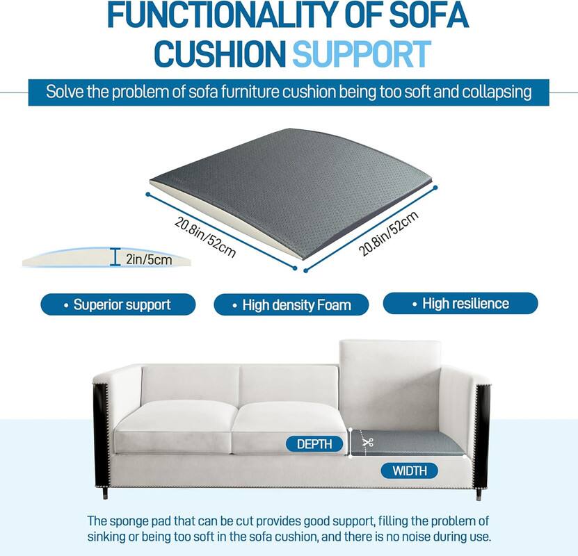 **FUNCTIONALITY OF SOFA CUSHION SUPPORT**

Solve the problem of sofa furniture cushion being too soft and collapsing

- Superior support
- High density Foam
- High resilience

The sponge pad that can be cut provides good support, filling the problem of sinking or being too soft in the sofa cushion, and there is no noise during use.

**Dimensions:**
- Depth: 20.8in/52cm
- Width: 20.8in/52cm
- Thickness: 2in/5cm