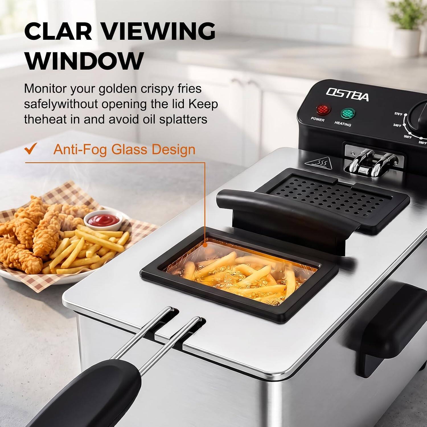 CLAR VIEWING WINDOW  
Monitor your golden crispy fries safely without opening the lid. Keep the heat in and avoid oil splatters.  
Anti-Fog Glass Design  

OSTBA POWER HEATING  
378°F 340°F 300°F 200°F