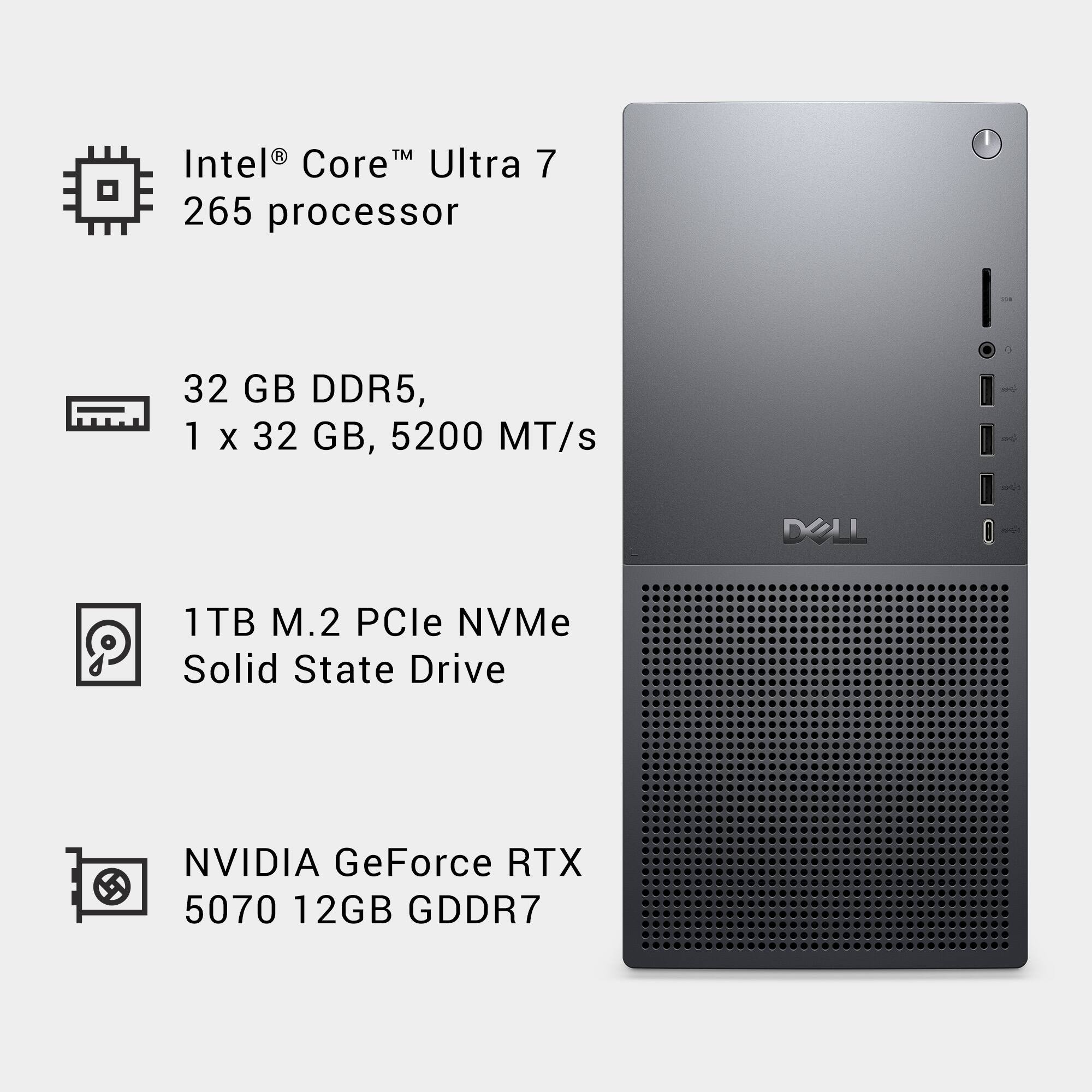 Intel® Core™ Ultra 7 265 processor

32 GB DDR5, 1 x 32 GB, 5200 MT/s

1TB M.2 PCIe NVMe Solid State Drive

NVIDIA GeForce RTX 5070 12GB GDDR7