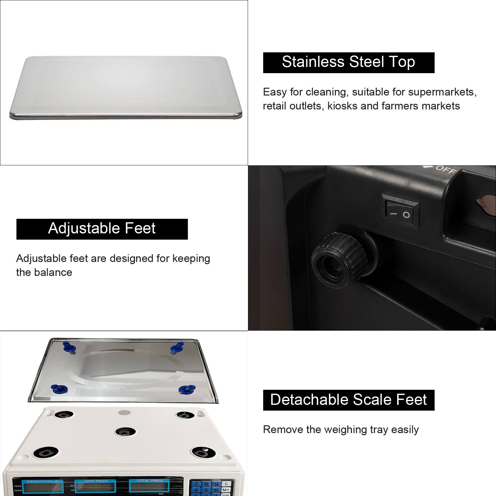 Stainless Steel Top  
Easy for cleaning, suitable for supermarkets, retail outlets, kiosks and farmers markets  

Adjustable Feet  
Adjustable feet are designed for keeping the balance  

Detachable Scale Feet  
Remove the weighing tray easily